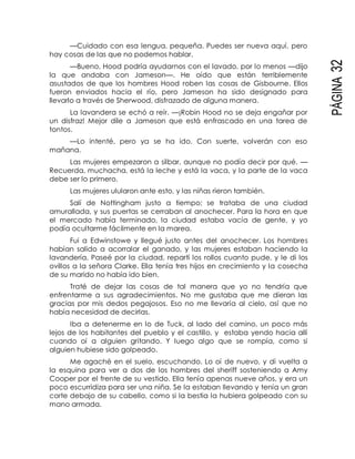 PÁGINA32
—Cuidado con esa lengua, pequeña. Puedes ser nueva aquí, pero
hay cosas de las que no podemos hablar.
—Bueno, Hood podría ayudarnos con el lavado, por lo menos —dijo
la que andaba con Jameson—. He oído que están terriblemente
asustados de que los hombres Hood roben las cosas de Gisbourne. Ellos
fueron enviados hacia el río, pero Jameson ha sido designado para
llevarlo a través de Sherwood, disfrazado de alguna manera.
La lavandera se echó a reír. —¡Robin Hood no se deja engañar por
un disfraz! Mejor dile a Jameson que está enfrascado en una tarea de
tontos.
—Lo intenté, pero ya se ha ido. Con suerte, volverán con eso
mañana.
Las mujeres empezaron a silbar, aunque no podía decir por qué. —
Recuerda, muchacha, está la leche y está la vaca, y la parte de la vaca
debe ser lo primero.
Las mujeres ulularon ante esto, y las niñas rieron también.
Salí de Nottingham justo a tiempo; se trataba de una ciudad
amurallada, y sus puertas se cerraban al anochecer. Para la hora en que
el mercado había terminado, la ciudad estaba vacía de gente, y yo
podía ocultarme fácilmente en la marea.
Fui a Edwinstowe y llegué justo antes del anochecer. Los hombres
habían salido a acorralar el ganado, y las mujeres estaban haciendo la
lavandería. Paseé por la ciudad, repartí los rollos cuanto pude, y le di los
ovillos a la señora Clarke. Ella tenía tres hijos en crecimiento y la cosecha
de su marido no había ido bien.
Traté de dejar las cosas de tal manera que yo no tendría que
enfrentarme a sus agradecimientos. No me gustaba que me dieran las
gracias por mis dedos pegajosos. Eso no me llevaría al cielo, así que no
había necesidad de decirlas.
Iba a detenerme en lo de Tuck, al lado del camino, un poco más
lejos de los habitantes del pueblo y el castillo, y estaba yendo hacia allí
cuando oí a alguien gritando. Y luego algo que se rompía, como si
alguien hubiese sido golpeado.
Me agaché en el suelo, escuchando. Lo oí de nuevo, y di vuelta a
la esquina para ver a dos de los hombres del sheriff sosteniendo a Amy
Cooper por el frente de su vestido. Ella tenía apenas nueve años, y era un
poco escurridiza para ser una niña. Se la estaban llevando y tenía un gran
corte debajo de su cabello, como si la bestia la hubiera golpeado con su
mano armada.
 