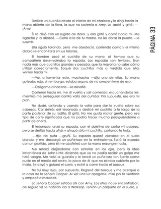PÁGINA33
Deslicé un cuchillo desde el interior de mi chaleco y lo dirigí hacia la
mano abierta de la fiera, la que no sostenía a Amy. Lo azoté y grité: —
¡Amy!
Él la dejó con un rugido de dolor, y ella gritó y corrió hacia mí. Me
agaché y la abracé. —Corre a lo de tu madre, no les abras la puerta —le
susurré.
Ella siguió llorando, pero me obedeció, corriendo como si el mismo
diablo se encontrara en sus talones.
El hombre sacó el cuchillo de su mano, al tiempo que su
compañero desenvainaba la espada. Las espadas son terribles. Eran
nada más que cuchillos grandes y pesados que la mayoría no sabe cómo
utilizar correctamente. Saqué dos cuchillos más a medida que ellos
venían hacia mí.
—Vas a lamentar esto, muchacha —dijo uno de ellos. Su mano
goteaba rojo, sin embargo, estaba segura de no arrepentirme de eso.
—Oblígame a hacerlo —lo desafié.
Corrieron hacia mí, me di vuelta y salí corriendo, escuchándolos reír,
mientras me perseguían contra valla del curtidor. Por supuesto, ese era mi
plan.
No dudé, saltando y usando la valla para dar la vuelta sobre sus
cabezas. Caí detrás del lesionado y deslicé mi cuchillo a lo largo de la
parte posterior de su rodilla. Él gritó. No me gusta matar gente, pero ese
tipo de corte significaba que no podría hacer mucho persiguiéndome a
partir de ahora.
El lesionado lanzó su espada, con el objetivo de cortar mi cabeza,
pero se deslizó hacia atrás y atrapó sólo mi cuchillo, cortando la hoja.
—Hijo de puta —gruñí. Su espada quedó clavada en el suelo
blando, y me descargó un puñetazo en la entrepierna. Soltó la espada
con un gruñido, pero él me abofeteó con la mano ensangrentada.
Me retorcí alejándome con estrellas en los ojos, pero la idea
instantánea de John Little diciendo que yo no podía recibir un golpe me
heló sangre. Me volví al guardia y le lancé un puñetazo tan fuerte como
pude en el medio del rostro, lo poco de él que no estaba cubierto por la
malla. Se cayó y golpeó el suelo, y eché a correr hacia el bosque.
No fui muy lejos, por supuesto. Regresé del bosque y me acerqué a
la casa de la señora Cooper. Al ver una luz apagarse, miré por la ventana
y empecé a maldecir.
La señora Cooper estaba allí con Amy. Los otros no se encontraban,
de seguro ya se habrían ido a Worksop. Tenían un paquete en el suelo, y
 
