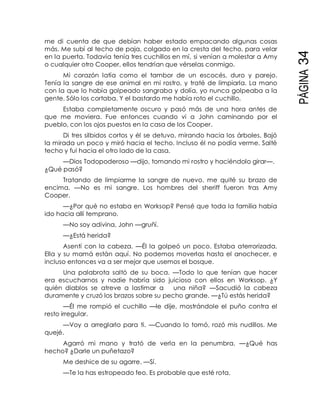 PÁGINA34
me di cuenta de que debían haber estado empacando algunas cosas
más. Me subí al techo de paja, colgado en la cresta del techo, para velar
en la puerta. Todavía tenía tres cuchillos en mí, si venían a molestar a Amy
o cualquier otro Cooper, ellos tendrían que vérselas conmigo.
Mi corazón latía como el tambor de un escocés, duro y parejo.
Tenía la sangre de ese animal en mi rostro, y traté de limpiarla. La mano
con la que lo había golpeado sangraba y dolía, yo nunca golpeaba a la
gente. Sólo los cortaba. Y el bastardo me había roto el cuchillo.
Estaba completamente oscuro y pasó más de una hora antes de
que me moviera. Fue entonces cuando vi a John caminando por el
pueblo, con los ojos puestos en la casa de los Cooper.
Di tres silbidos cortos y él se detuvo, mirando hacia los árboles. Bajó
la mirada un poco y miró hacia el techo. Incluso él no podía verme. Salté
techo y fui hacia el otro lado de la casa.
—Dios Todopoderoso —dijo, tomando mi rostro y haciéndolo girar—.
¿Qué pasó?
Tratando de limpiarme la sangre de nuevo, me quité su brazo de
encima. —No es mi sangre. Los hombres del sheriff fueron tras Amy
Cooper.
—¿Por qué no estaba en Worksop? Pensé que toda la familia había
ido hacia allí temprano.
—No soy adivina, John —gruñí.
—¿Está herida?
Asentí con la cabeza. —Él la golpeó un poco. Estaba aterrorizada.
Ella y su mamá están aquí. No podemos moverlas hasta el anochecer, e
incluso entonces va a ser mejor que usemos el bosque.
Una palabrota saltó de su boca. —Todo lo que tenían que hacer
era escucharnos y nadie habría sido juicioso con ellos en Worksop. ¿Y
quién diablos se atreve a lastimar a una niña? —Sacudió la cabeza
duramente y cruzó los brazos sobre su pecho grande. —¿Tú estás herida?
—Él me rompió el cuchillo —le dije, mostrándole el puño contra el
resto irregular.
—Voy a arreglarlo para ti. —Cuando lo tomó, rozó mis nudillos. Me
quejé.
Agarró mi mano y trató de verla en la penumbra. —¿Qué has
hecho? ¿Darle un puñetazo?
Me deshice de su agarre. —Sí.
—Te la has estropeado feo. Es probable que esté rota.
 