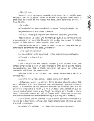 PÁGINA35
—No está rota.
Tomó mi mano de nuevo, guardando los restos de mi cuchillo, para
empujar con sus pulgares sobre mi mano, trabajando cada dedo y
probando el estado de mis huesos. Me dolió, pero apreté los dientes. —
No está rota.
—Te lo dije.
—Ve a lo de Tuck y has que Rob te la limpie. Yo seguiré vigilando.
Negué con la cabeza. —Me quedaré.
—Scar, tú sabes que yo perdí a mi hermana pequeña, ¿verdad?
Tragué saliva. Lo sabía. Una hermana pequeña, su hermano menor
y sus padres en un incendio. Él nunca me lo dijo, por lo que no estaba
segura de si debía o no confesar que lo sabía. —Sí.
—Entonces nadie va a poner un dedo sobre esa niña mientras yo
esté de pie delante de esta casa, ¿entiendes?
—¿Y si vuelven con más?
Sus ojos brillaron en la oscuridad. —Estoy esperando que lo hagan.
—Volveré pronto con Rob.
Él asintió.
Corrí a la posada. Me dolía la cabeza y, con la rabia fuera, me
estaba empezando a sentir un poco mareada. Entré por la puerta trasera,
comprobando que Rob y Much estuvieran allí antes de entrar por
completo. —Rob —le dije suavemente.
Miró hacia arriba, y cambió su cara. —Baja las escaleras. Much, te
quedas aquí.
Much me miró y tragó saliva. —Jesús, ¿estás bien, Scar?
—Estoy bien, Much —le sonreí, y él me devolvió el gesto. John y Rob
eran del mismo tipo. Pensaban que eran ellos quienes debían salvarnos a
todos, y la mayoría de las personas estaban de acuerdo con eso. La
gente nos empujaba a Much y a mí a un lado. Ellos pensaban que yo
nunca podría hacer nada, y que Much necesitaba ser mimado a causa
de su brazo malo. —Amy y la señora Cooper están atrapadas en su casa.
Necesitamos idear una manera de conseguir que lleguen a Worksop.
Much asintió con la cabeza. —Los estamos enviando a Dover esta
noche de todos modos. Mi tía puede llegar a lograr algo allí. Rob, ¿puedo
ir ahora? —preguntó.
Fruncí el ceño. —No es como si necesitaras su permiso, Much.
 