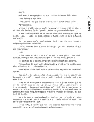 PÁGINA37
Asentí.
—No eres buena golpeando, Scar. Podrías haberte roto la mano.
—Eso es lo que dijo John.
—Doy por hecho que está en la casa, o no las hubieras dejado.
Volví a asentir.
Apretó la mejilla con el paño de nuevo, y luego posó en ella su
mano, caliente después del agua fría. —No me gusta verte lastimada.
El aire se sintió pesado en mi pecho, pero rodé mis ojos en lugar de
dejarlo salir. —Nadie se preocuparía si fuera John el que estuviera
golpeado.
Dio un paso atrás, mirándome. Sentí que mis ojos estaban
desprotegidos sin mi sombrero.
—Scar, entraste aquí cubierta de sangre. ¿No ves la forma en que
eso nos molesta?
—No.
Él me tomó de la barbilla con los dedos. —Te guste o no, Scar,
somos tus amigos. Nos preocupamos por ti… Yo me preocupo por ti.
Me deshice de su agarre, empujando los nudillos hacia delante.
Rompió tiras de ropa vieja, desgastada y envolvió mis nudillos con
ellas, atándolas en la palma de mi mano.
—Debemos volver con John. Si los soldados regresan, él necesitará
ayuda.
Rob asintió. Su cabeza estaba hacia abajo y no me miraba. Limpió
las piedras y volvió a ponerlas en agua fría. —Siento haberte metido en
esto, Scar.
Toda mi ira burbujeaba, mezclándose con el poco miedo que no
quería admitir que sentía. Lo empujé hacia atrás, poniéndome el
sombrero en la cabeza aunque doliera. —Ya basta. No te arrepientes de
meter a John y a Much en esto. No sientes el hecho de que esté fuera de
Londres. No hubo ninguna tragedia más que un poco de sangre, así que
deja de mentir.
Me miró con su sonrisa divertida, torcida, como si supiera lo duro
que era y que no era la mitad de lo que yo quería. —Estoy diciendo que
siento que te lastimaran, Scar.
—Y yo estoy diciendo que tomo mis propias decisiones. Incluyendo
con quién luchar y cuándo lastimarme. Así que vamos.
 