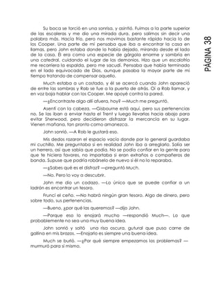 PÁGINA38
Su boca se torció en una sonrisa, y asintió. Fuimos a la parte superior
de las escaleras y me dio una mirada dura, pero salimos sin decir una
palabra más. Hacía frío, pero nos movimos bastante rápido hacia lo de
los Cooper. Una parte de mí pensaba que iba a encontrar la casa en
llamas, pero John estaba donde lo había dejado, mirando desde el lado
de la casa. Él era como una especie de gárgola enorme y sombría en
una catedral, cuidando el lugar de los demonios. Hizo que un escalofrío
me recorriera la espalda, pero me sacudí. Pensaba que había terminado
en el lado equivocado de Dios, aunque pasaba la mayor parte de mi
tiempo tratando de compensar aquello.
Much estaba a un costado, y él se acercó cuando John apareció
de entre las sombras y Rob se fue a la puerta de atrás. Oí a Rob llamar, y
en voz baja hablar con los Cooper. Me apoyé contra la pared.
—¿Encontraste algo allí afuera, hoy? —Much me preguntó.
Asentí con la cabeza. —Gisbourne está aquí, pero sus pertenencias
no. Se las iban a enviar hasta el Trent y luego llevarlas hacia abajo para
evitar Sherwood, pero decidieron disfrazar la mercancía en su lugar.
Vienen mañana, tan pronto como amanezca.
John sonrió. —A Rob le gustará eso.
Mis dedos rozaron el espacio vacío donde por lo general guardaba
mi cuchillo. Me preguntaba si en realidad John iba a arreglarlo. Solía ser
un herrero, así que sabía que podía. No se podía confiar en la gente para
que te hiciera favores, no importaba si eran extraños o compañeros de
banda. Supuse que podría robárselo de nuevo si él no lo reparaba.
—¿Sabes qué es el disfraz? —preguntó Much.
—No. Pero lo voy a descubrir.
John me dio un codazo. —Lo único que se puede confiar a un
ladrón es encontrar un tesoro.
Fruncí el ceño. —No habrá ningún gran tesoro. Algo de dinero, pero
sobre todo, sus pertenencias.
—Bueno, ¿por qué las queremos? —dijo John.
—Porque eso lo enojará mucho —respondió Much—. Lo que
probablemente no sea una muy buena idea.
John sonrió y soltó una risa oscura, gutural que puso carne de
gallina en mis brazos. —Enojarlo es siempre una buena idea.
Much se burló. —¿Por qué siempre empezamos los problemas? —
murmuró para sí mismo.
 