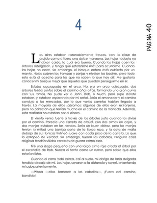 L
PÁGINA40
4
os aires estaban razonablemente frescos, con la clase de
crujido como si fuera una dulce manzana. Las hojas todavía no
habían caído, lo cual era bueno. Cuando las hojas caen los
árboles adelgazan, y tengo que esforzarme más para ocultarme. Cuando
las hojas no caen, sin embargo, el bosque entero está cubierto por un
manto. Hojas cubren las trampas y zanjas y nivelan los baches, pero todo
esto está al acecho para los que no saben lo que hay allí. Me gustaría
conocer mi bosque mejor que aquellos que puedan perseguirme en él.
Estaba agazapada en el arco. No era un arco adecuado: dos
árboles tejidos juntos sobre el camino años atrás, formando una gran curva
con sus ramas. No pude ver a John, Rob, o Much, pero supe dónde
estaban, y estaban esperando por mi señal. Sería el amanecer y el camino
condujo a los mercados, por lo que varias carretas habían llegado a
través. La mayoría de ellos sabíamos; algunos de ellos eran extranjeros,
pero no parecían que tenían mucho en el camino de la moneda. Además,
esta mañana no estaban por el dinero.
El viento venía fuerte a través de los árboles justo cuando los divisé
por el camino. Parecía una carreta de ataúd, con dos almas en cajas, y
dos monjes estaban en las riendas. Sería un buen disfraz, pero los monjes
tenían la mitad una barriga corta de la típica raza, y la cota de malla
debajo de sus túnicas tintineó suave con cada paso de la carreta. Lo que
lo estropeó de verdad, sin embargo, fueron los caballos. Ninguna casa
religiosa tendría sólidos corceles de guerra como esos.
Tiré una daga pequeña con una larga cinta roja atada al árbol por
el escondite de Rob. Nunca oí tanto como un rumor, pero sabía que ellos
estarían listos.
Cuando el carro rodó cerca, caí al suelo, mi abrigo de lana delgada
tendido debajo de mí. Las hojas sonaron a la distancia y sonreí, levantando
mi cabeza lentamente.
—Whoa —ellos llamaron a los caballos—. ¡Fuera del camino,
bandido!
 