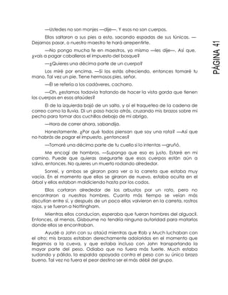 PÁGINA41
—Ustedes no son monjes —dije—. Y esos no son cuerpos.
Ellos saltaron a sus pies a esto, sacando espadas de sus túnicas. —
Dejarnos pasar, o nuestro maestro te hará arrepentirte.
—No pongo mucha fe en maestros, yo mismo —les dije—. Así que,
¿vais a pagar caballeros el impuesto del bosque?
—¿Quieres una décima parte de un cuerpo?
Los miré por encima. —Si los estás ofreciendo, entonces tomaré tu
mano. Tal vez un pie. Tiene hermosos pies, señor.
—Él se refería a los cadáveres, cachorro.
—Oh, ¿estamos todavía tratando de hacer la vista gorda que tienen
los cuerpos en esos ataúdes?
El de la izquierda bajó de un salto, y oí el traqueteo de la cadena de
correo como la lluvia. Di un paso hacia atrás, cruzando mis brazos sobre mi
pecho para tomar dos cuchillos debajo de mi abrigo.
—Hora de correr ahora, sabandija.
Honestamente. ¿Por qué todos piensan que soy una rata? —Así que
no habrás de pagar el impuesto, ¿entonces?
—Tomaré una décima parte de tu cuello si lo intentas —gruñó.
Me encogí de hombros. —Supongo que eso es justo. Estaré en mi
camino. Puede que quieras asegurarte que esos cuerpos están aún a
salvo, entonces. No quieres un muerto rodando alrededor.
Sonreí, y ambos se giraron para ver a la carreta que estaba muy
vacía. En el momento que ellos se giraron de nuevo, estaba oculta en el
árbol y ellos estaban maldiciendo hasta por los codos.
Ellos cortaron alrededor de los arbustos por un rato, pero no
encontraron a nuestros hombres. Cuanto más tiempo se veían más
discutían entre sí, y después de un poco ellos volvieron en la carreta, rostros
rojos, y se fueron a Nottingham.
Mientras ellos conducían, esperaba que fueran hombres del alguacil.
Entonces, al menos, Gisbourne no tendría ninguna autoridad para matarlos
donde ellos se encontraban.
Ayudé a John con su ataúd mientras que Rob y Much luchaban con
el otro; mis brazos estaban derechamente adoloridos en el momento que
llegamos a la cueva, y que estaba incluso con John transportando la
mayor parte del peso. Odiaba que no fuera más fuerte. Much estaba
sudando y pálido, la espalda apoyada contra el peso con su único brazo
bueno. Tal vez no fuera el peor destino ser el más débil del grupo.
 