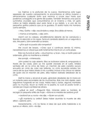 PÁGINA42
Los trajimos a lo profundo de la cueva. Mantenemos este lugar
separado de nuestro campamento; lo encontramos el último invierno y
almacenamos cualquier botín que venimos a cruzar aquí hasta que
podemos conseguirlo a la gente del pueblo. También teníamos unos pocos
suministros cruciales que consumiríamos en el invierno y más. Un gato
calico se había alojado aquí para tener a sus bebés, y a uno de los
pequeños gatitos parecía que yo le gustaba. Él arañó hasta mis hombros
como siempre.
—Hey, Gatito —dije, rascándole su oreja. Era cálido al menos.
—Vamos a romperlas, —dijo John.
Asentí con la cabeza, arrodillándome delante de las cerraduras y
tirando mi elección a mis ropas. Tenía el candado abierto en un segundo o
dos. Me paré y John extendió sus brazos.
—¿Por qué no puedo sólo romperlos?
Me crucé de brazos. —Creo que si continuas siendo tú mismo,
necesitaremos un ataúd que esté totalmente intacto en un corto plazo.
Rob nos frunció el ceño. —Muchachos –y Scar–, hay un botín para ser
ordenado. ¿Esto no mantiene su interés?
Me sonrojé. —Interesado.
John pateó la caja abierta. Ellos se inclinaron sobre él, empujando a
través de las cosas, pero yo me quedé clavada en el suelo. Estaba
sentada allí, en la cima de todo: un mechón de pelo castaño oscuro
envuelto en cinta de color rojo brillante. La cinta escarlata estaba tan
cerca de los que había atado a mis cuchillos; incluso si los chicos no sabían
de quien era el mechón de pelo, ellos habían ladrado alrededor de la
cinta.
Metí la mano y alcancé el pelo, girándolo alrededor de mi mano en
un instante para esconderlo de los muchachos. Rob me miró rápido, pero
seguíamos hurgando en las cosas. Había ropa y botas, algunas monedas
pero no muchas. Much se metió en la joyería, la cual se podía fundir y
vender por mayor cantidad de dinero.
—¿Qué es eso? —Preguntó Rob, mirando sobre su hombro, él
recogió un pequeño añillo de mujer. —Esta es la medida de Leaford ¿no?
—Leaford fue su novia —les dije. —Quien se suicidó.
—¿Él mantenía su anillo? Debe haber asumido la muerte de ella
difícil —adivinó John.
Honestamente. —Tú no tienes ni idea de qué estás hablando o lo
qué es un villano, John —le dije.
 