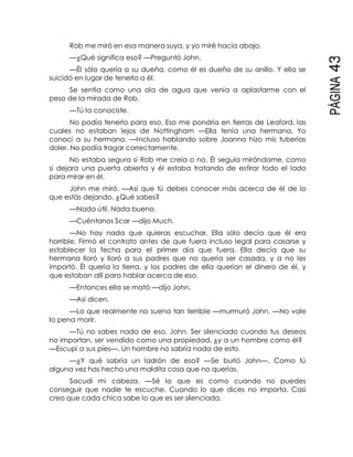 PÁGINA43
Rob me miró en esa manera suya, y yo miré hacia abajo.
—¿Qué significa eso? —Preguntó John.
—Él sólo quería a su dueña, como él es dueño de su anillo. Y ella se
suicidó en lugar de tenerlo a él.
Se sentía como una ola de agua que venía a aplastarme con el
peso de la mirada de Rob.
—Tú la conociste.
No podía tenerlo para eso. Eso me pondría en tierras de Leaford, las
cuales no estaban lejos de Nottingham —Ella tenía una hermana. Yo
conocí a su hermana. —Incluso hablando sobre Joanna hizo mis tuberías
doler. No podía tragar correctamente.
No estaba segura si Rob me creía o no. Él seguía mirándome, como
si dejara una puerta abierta y él estaba tratando de estirar todo el lado
para mirar en él.
John me miró. —Así que tú debes conocer más acerca de él de lo
que estás dejando. ¿Qué sabes?
—Nada útil. Nada bueno.
—Cuéntanos Scar —dijo Much.
—No hay nada que quieras escuchar. Ella sólo decía que él era
horrible. Firmó el contrato antes de que fuera incluso legal para casarse y
establecer la fecha para el primer día que fuera. Ella decía que su
hermana lloró y lloró a sus padres que no quería ser casada, y a no les
importó. Él quería la tierra, y los padres de ella querían el dinero de él, y
que estaban allí para hablar acerca de eso.
—Entonces ella se mató —dijo John.
—Así dicen.
—Lo que realmente no suena tan terrible —murmuró John. —No vale
la pena morir.
—Tú no sabes nada de eso, John. Ser silenciado cuando tus deseos
no importan, ser vendido como una propiedad, ¿y a un hombre como él?
—Escupí a sus pies—. Un hombre no sabría nada de esto.
—¿Y qué sabría un ladrón de eso? —Se burló John—. Como tú
alguna vez has hecho una maldita cosa que no querías.
Sacudí mi cabeza. —Sé lo que es como cuando no puedes
conseguir que nadie te escuche. Cuando lo que dices no importa. Casi
creo que cada chica sabe lo que es ser silenciada.
 