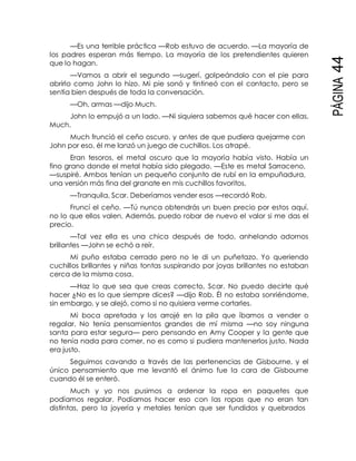PÁGINA44
—Es una terrible práctica —Rob estuvo de acuerdo. —La mayoría de
los padres esperan más tiempo. La mayoría de los pretendientes quieren
que lo hagan.
—Vamos a abrir el segundo —sugerí, golpeándolo con el pie para
abrirlo como John lo hizo. Mi pie sonó y tintineó con el contacto, pero se
sentía bien después de toda la conversación.
—Oh, armas —dijo Much.
John lo empujó a un lado. —Ni siquiera sabemos qué hacer con ellas,
Much.
Much frunció el ceño oscuro, y antes de que pudiera quejarme con
John por eso, él me lanzó un juego de cuchillos. Los atrapé.
Eran tesoros, el metal oscuro que la mayoría había visto. Había un
fino grano donde el metal había sido plegado. —Este es metal Sarraceno,
—suspiré. Ambos tenían un pequeño conjunto de rubí en la empuñadura,
una versión más fina del granate en mis cuchillos favoritos.
—Tranquila, Scar. Deberíamos vender esos —recordó Rob.
Fruncí el ceño. —Tú nunca obtendrás un buen precio por estos aquí,
no lo que ellos valen. Además, puedo robar de nuevo el valor si me das el
precio.
—Tal vez ella es una chica después de todo, anhelando adornos
brillantes —John se echó a reír.
Mi puño estaba cerrado pero no le di un puñetazo. Yo queriendo
cuchillos brillantes y niñas tontas suspirando por joyas brillantes no estaban
cerca de la misma cosa.
—Haz lo que sea que creas correcto, Scar. No puedo decirte qué
hacer ¿No es lo que siempre dices? —dijo Rob. Él no estaba sonriéndome,
sin embargo, y se alejó, como si no quisiera verme cortarles.
Mi boca apretada y los arrojé en la pila que íbamos a vender o
regalar. No tenía pensamientos grandes de mí misma —no soy ninguna
santa para estar segura— pero pensando en Amy Cooper y la gente que
no tenía nada para comer, no es como si pudiera mantenerlos justo. Nada
era justo.
Seguimos cavando a través de las pertenencias de Gisbourne, y el
único pensamiento que me levantó el ánimo fue la cara de Gisbourne
cuando él se enteró.
Much y yo nos pusimos a ordenar la ropa en paquetes que
podíamos regalar. Podíamos hacer eso con las ropas que no eran tan
distintas, pero la joyería y metales tenían que ser fundidos y quebrados
 