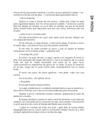 PÁGINA46
únicas armas que podía mantener y ocultar, así que aprendí a usarlas. —Le
mostré la cinta de una de ellas. —Y entonces ellas aprendieron de mí.
—No lo entiendo.
Deslicé la cinta a través de mis manos. —Solía atar cintas en ellas
para agarrarlas rápido. Son mis cintas para el cabello. Y entonces cuando
Rob me atrapó en Londres, yo no le diría mi nombre. Así que él me llamó
Señor Scarlet hasta que descubrió que era una chica. Entonces sólo era
Scarlet.
—¿Ese no es tu nombre real?
Mis ojos encontraron los suyos, justo serios, justo oscuros. Negué con
mi cabeza lentamente.
Él me miró por un largo tiempo, y miré hacia abajo. Cuando su boca
se abrió, dije—: ¿Cuál es la roca que has estado cortando?
Él me miró. Su rostro cambió un poco, y por un respiro él estaba
mirándome como si mirara a Rob. —¿Quieres ver?
—Yo pregunté, ¿no?
Él sonrió y se puso de pie. Lo seguí, yendo a la hoguera. Él tomó un
leño más pequeño del fuego del banco y fue a la esquina de la cueva.
Pude ver que él había excavado una vena en la gran roca,
coleccionando los fragmentos de grava en un tazón. Él puso la antorcha
en el piso, luego dio un paso hacia atrás, empujándome con su brazo
malo.
Él tomó una pizca de polvo grisáceo. —No grites —dijo con una
sonrisa.
Fruncí el ceño. —No gritaré, Much.
—Es posible.
Él sacudió el polvo hacia la llama.
Lo cogió, estallando en un brillante destello blanco que se parecía a
Dios mismo viniendo a la cueva sin la zarza ardiendo para anunciarse.
Golpee a Much, cubriendo nuestras cabezas, golpeando al suelo de
piedra en una pila.
Él estaba riéndose cuando mi visión volvió lentamente. Luces blancas
estaban aún formando arcos cruzando mis ojos, pero estaba comenzando
a sentir que era más como el trabajo del Diablo que el de Dios.
—¿Qué en nombre de Cristo fue eso? —gritó Rob. El humo estaba
desplegándose por la cueva, pero la combustión estaba hecha. Él y John
estaban agitando los brazos como si sirviera de algo.
 