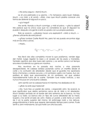 PÁGINA47
—No estoy seguro —llamó Much.
Le di una palmada a su pecho. —Yo tampoco, pero buen trabajo,
Much. —Lo miré, y él sonrió. —Rob, creo que Much podría conocer una
forma de detener al alguacil un poco.
—¿Lo hago?
Me senté, tirando a Much conmigo, y miré el polvo. —¿No lo sabes?
Me parece que la única cosa que no consideras es que el alguacil no
puede ir después a la gente si está ocupado con sus propios pedazos.
Rob se acercó. —¿Quieres hacer una explosión? —Miró a Much. —
¿Tienes suficiente de este polvo?
—¿Para tumbar Castle Rock? No, pero tal vez puedo encontrar algo
más en las otras cuevas.
—Hazlo.
Nos llevó dos días completos mover lo que podíamos, vender algo
del metal, luego regalar la ropa y el acopio de las joyas y monedas.
También significó dos días fuera del camino, y se sentía como si el tiempo
estuviera hundiendo sus garras en nosotros.
Nos reunimos en la posada esa noche, y vine pasando
desapercibida. Mi cabeza estaba pulsando como un martillo desde el
corte y la contusión de alrededor; desde que el guardia me aporreara
tenía chichones y colores oscuros, y mi sombrero sujeto con fuerza. Aun así,
prefiero el dolor que pavonearme sin mi sombrero, así que estaba
razonablemente fuera de la suerte. También tuve malas noticias, y eso
nunca me puso en una buena cabeza.
John asintió con la cabeza hacia mí mientras me deslizaba en él.
—¿Rob no está aquí todavía?
—No. Tuck hiso un pastel de carne, —respondió John. Se acercó, lo
que significaba que debía sentarme cerca de él. Miré a mí alrededor.
Much estaba sentado en el borde del otro extremo de la banca, no hay
lugar a su lado. La banca era un tipo de curva alrededor de la mesa.
Suspiré y me senté al lado de John. Había un pastel, y este tenía un corte
de S en la parte superior del mismo. Mi estómago rodó y me detuve,
preguntándome si tenía que esperar demasiado tiempo para comer. Pude
sentir a John mirándome, así que traté con otro bocado.
 
