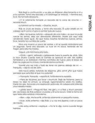 PÁGINA48
Rob llegó a continuación, y sus ojos se dirigieron directamente a mí y
a la comida. Tomé otro bocado y mi estómago se retorció. —Termina eso,
Scar. No tomaste desayuno.
—Y tú solamente tomaste un bocado de la cena de anoche —
recordó Much.
Lo fulminé con la mirada. —Gracias, Much.
Rob se cruzó de brazos, y tomé otro bocado. Él sudor estalló en mi
cabeza; sentí como si fuera a vomitar todo de nuevo.
—Bien, las buenas noticias —después de una mala— es que no pude
cercar las armas; ellas son demasiado diferentes. Nadie por aquí está
vendiendo nada igual. Así que todos nosotros tendremos nuevas armas.
Scar, tendrás tus cuchillos de vuelta.
Hice una mueca un poco de sonrisa, y él se quedó mirándome por
un segundo. Tomé otro bocado. Lo tuve en mi boca, tratando de no
tragar, pero sólo me miraba.
Tragué, y él miró hacia otro lado.
—Cristo —gemí, saltando y golpeando fuera la puerta de atrás. Sólo
lo hice afuera cuando toda la comida se apresuró en salir. Mis rodillas
temblaban y se doblaban mientras vomitaba de nuevo, pero el brazo de
Rob me cogía por la cintura, manteniéndome contra él.
Vomité una vez más y traté de tener mis piernas debajo de mí. —
Tranquila, —dijo la voz de John.
Miré hacia arriba, tratando de alejarme. ¿Era John? ¿Por qué había
pensado que sería Rob el que me sostenía?
—Tranquila, tranquila, —repetía él, frotándome la espalda.
—Para de tocarme, por favor —murmuré. Dejó de frotarme, pero su
brazo no dejó mi cintura. Lo empujé, agachándome sobre mis rodillas.
Cerré mis ojos, tomando una respiración profunda. Mi cabeza está latiendo
una melodía media.
—¿Estás bien? —Preguntó Rob. Me giré y vi a Rob y Much parados
ahí. Los brazos de Rob estaban cruzados y él lucía oscuro. Odié la forma en
que todos ellos estaban mirándome.
—Bien —dije. Me levanté, sintiendo solamente un pequeño mareo.
—Scar, estás enferma —dijo Rob, y su voz era áspera y con un poco
de miedo.
—No estoy enferma —repliqué. —Ya te lo dije, como cuando tengo
hambre.
 