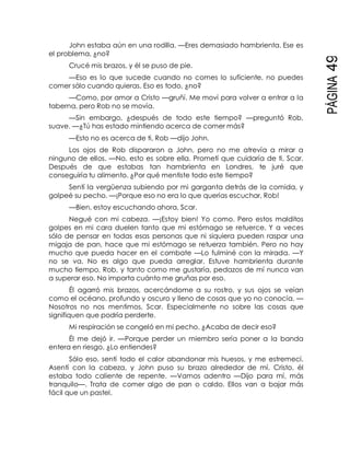 PÁGINA49
John estaba aún en una rodilla. —Eres demasiado hambrienta. Ese es
el problema, ¿no?
Crucé mis brazos, y él se puso de pie.
—Eso es lo que sucede cuando no comes lo suficiente, no puedes
comer sólo cuando quieras. Eso es todo, ¿no?
—Como, por amor a Cristo —gruñí. Me moví para volver a entrar a la
taberna, pero Rob no se movía.
—Sin embargo, ¿después de todo este tiempo? —preguntó Rob,
suave. —¿Tú has estado mintiendo acerca de comer más?
—Esto no es acerca de ti, Rob —dijo John.
Los ojos de Rob dispararon a John, pero no me atrevía a mirar a
ninguno de ellos. —No, esto es sobre ella. Prometí que cuidaría de ti, Scar.
Después de que estabas tan hambrienta en Londres, te juré que
conseguiría tu alimento. ¿Por qué mentiste todo este tiempo?
Sentí la vergüenza subiendo por mi garganta detrás de la comida, y
golpeé su pecho. —¡Porque eso no era lo que querías escuchar, Rob!
—Bien, estoy escuchando ahora, Scar.
Negué con mi cabeza. —¡Estoy bien! Yo como. Pero estos malditos
golpes en mi cara duelen tanto que mi estómago se retuerce. Y a veces
sólo de pensar en todas esas personas que ni siquiera pueden raspar una
migaja de pan, hace que mi estómago se retuerza también. Pero no hay
mucho que pueda hacer en el combate —Lo fulminé con la mirada. —Y
no se va. No es algo que pueda arreglar. Estuve hambrienta durante
mucho tiempo, Rob, y tanto como me gustaría, pedazos de mí nunca van
a superar eso. No importa cuánto me gruñas por eso.
Él agarró mis brazos, acercándome a su rostro, y sus ojos se veían
como el océano, profundo y oscuro y lleno de cosas que yo no conocía. —
Nosotros no nos mentimos, Scar. Especialmente no sobre las cosas que
signifiquen que podría perderte.
Mi respiración se congeló en mi pecho. ¿Acaba de decir eso?
Él me dejó ir. —Porque perder un miembro sería poner a la banda
entera en riesgo. ¿Lo entiendes?
Sólo eso, sentí todo el calor abandonar mis huesos, y me estremecí.
Asentí con la cabeza, y John puso su brazo alrededor de mí. Cristo, él
estaba todo caliente de repente. —Vamos adentro —Dijo para mí, más
tranquilo—. Trata de comer algo de pan o caldo. Ellos van a bajar más
fácil que un pastel.
 