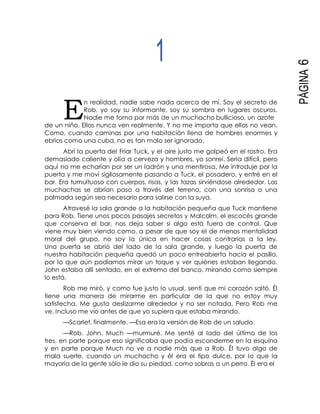 E
PÁGINA6
1
n realidad, nadie sabe nada acerca de mí. Soy el secreto de
Rob, yo soy su informante, soy su sombra en lugares oscuros.
Nadie me toma por más de un muchacho bullicioso, un azote
de un niño. Ellos nunca ven realmente. Y no me importa que ellos no vean.
Como, cuando caminas por una habitación llena de hombres enormes y
ebrios como una cuba, no es tan malo ser ignorado.
Abrí la puerta del Friar Tuck, y el aire justo me golpeó en el rostro. Era
demasiado caliente y olía a cerveza y hombres, yo sonreí. Sería difícil, pero
aquí no me echarían por ser un ladrón y una mentirosa. Me introduje por la
puerta y me moví sigilosamente pasando a Tuck, el posadero, y entré en el
bar. Era tumultuoso con cuerpos, risas, y las tazas sirviéndose alrededor. Las
muchachas se abrían paso a través del terreno, con una sonrisa o una
palmada según sea necesario para salirse con la suya.
Atravesé la sala grande a la habitación pequeña que Tuck mantiene
para Rob. Tiene unos pocos pasajes secretos y Malcolm, el escocés grande
que conserva el bar, nos deja saber si algo está fuera de control. Que
viene muy bien viendo como, a pesar de que soy el de menos mentalidad
moral del grupo, no soy la única en hacer cosas contrarias a la ley.
Una puerta se abrió del lado de la sala grande, y luego la puerta de
nuestra habitación pequeña quedó un poco entreabierta hacia el pasillo,
por lo que aún podíamos mirar un toque y ver quiénes estaban llegando.
John estaba allí sentado, en el extremo del banco, mirando como siempre
lo está.
Rob me miró, y como fue justo lo usual, sentí que mi corazón saltó. Él
tiene una manera de mirarme en particular de la que no estoy muy
satisfecha. Me gusta deslizarme alrededor y no ser notada. Pero Rob me
ve. Incluso me vio antes de que yo supiera que estaba mirando.
—Scarlet, finalmente. —Esa era la versión de Rob de un saludo.
—Rob. John. Much —murmuré. Me senté al lado del último de los
tres, en parte porque eso significaba que podía esconderme en la esquina
y en parte porque Much no ve a nadie más que a Rob. Él tuvo algo de
mala suerte, cuando un muchacho y él era el tipo dulce, por lo que la
mayoría de la gente sólo le dio su piedad, como sobras a un perro. Él era el
 