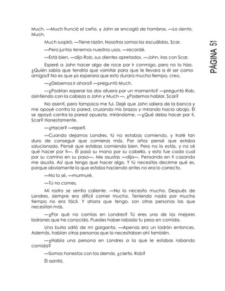 PÁGINA51
Much. —Much frunció el ceño, y John se encogió de hombros. —Lo siento,
Much.
Much suspiró. —Tiene razón. Nosotros somos los escuálidos, Scar.
—Pero juntos tenemos nuestros usos, —recordé.
—Está bien, —dijo Rob, sus dientes apretados. —John, iras con Scar.
Esperé a John hacer algo de roce por ir conmigo, pero no lo hizo.
¿Quién sabía que tendría que vomitar para que le llevara a él ser como
amigos? No es que yo esperara que esto durara mucho tiempo, creo.
—¿Debemos ir ahora? —preguntó Much.
—¿Podrían esperar los dos afuera por un momento? —preguntó Rob,
asintiendo con la cabeza a John y Much —. ¿Podemos hablar, Scar?
No asentí, pero tampoco me fui. Dejé que John saliera de la banca y
me apoyé contra la pared, cruzando mis brazos y mirando hacia abajo. Él
se apoyó contra la pared opuesta, mirándome. —¿Qué debo hacer por ti,
Scar? Honestamente.
—¿Hacer? —repetí.
—Cuando dejamos Londres, tú no estabas comiendo, y traté tan
duro de conseguir que comieras más. Por años pensé que estaba
solucionado. Pensé que estabas comiendo bien. Pero no lo estás, y no sé
qué hacer por ti—. Él pasó su mano por su cabello, y esto fue cada cual
por su camino en su paso—. Me asustas —dijo—. Pensando en ti cazando
me asusta. Así que tengo que hacer algo. Y tú necesitas decirme qué es,
porque obviamente lo que estaba haciendo antes no era lo correcto.
—No lo sé, —murmuré.
—Tú no comes.
Mi rostro se sentía caliente. —No lo necesito mucho. Después de
Londres, siempre era difícil comer mucho. Teniendo nada por mucho
tiempo no era fácil. Y ahora que tengo, son otras personas las que
necesitan más.
—¿Por qué no comías en Londres? Tú eres uno de los mejores
ladrones que he conocido. Puedes haber robado tu peso en comida.
Una burla saltó de mi garganta. —Apenas era un ladrón entonces.
Además, habían otras personas que lo necesitaban ahí también.
—¿Había una persona en Londres a la que le estabas robando
comida?
—Somos honestos con los demás, ¿cierto, Rob?
Él asintió.
 