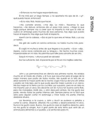 PÁGINA52
—Entonces no me hagas responderte eso.
Él me miró por un largo tiempo, y no apartaría mis ojos de él. —¿Y
qué puedo hacer, entonces?
—Es la vida, Rob. Nada que hacer.
—No cometer errores, —me dijo. Lo miré—. Hacemos lo que
hacemos. —Se detuvo, entonces dio un paso más cerca. —Hago lo que
hago porque siempre voy a creer que no importa lo mal que la vida se
vuelva sin embargo para muchas de esas personas, hay algo que puedo
hacer al respecto. Hay algo que haré al respecto.
Asentí con la cabeza. —Eso es por lo que eres el héroe, Rob, y yo soy
un ladrón.
Me giré de vuelta al camino entonces; no había mucho más para
decir.
Él cogió mi muñeca antes de que llegara a la puerta. —Scar —dijo,
áspero, como rocas corriendo por su lengua—. He hecho muchas cosas
imperdonables en mi vida. No permitas que falle para salvarte de ser otro.
Saqué mi mano. —¡Nunca pedí ser salvada!
Eso fue suficiente. Salí, impaciente por el frío en mis mejillas calientes.
John y yo permanecimos en silencio esa primera noche. No estaba
mucho en el modo de charla, y él tuvo que escuchar para el juego de la
mejor manera que podía de todos modos. Me quedé en lo alto de un
árbol durante la mayor parte de la noche; cogía más luz de luna ahí arriba
y podía ver más lejos, por lo que pude apuntar mejor cuando vi un ciervo.
Me iba mejor en la tierra con los cuchillos, por supuesto, pero en el cielo no
me importa usar un arco. Era decente con él; nunca tan buena como Rob,
pero me manejaba. Maté dos, y John descueró ambos. No me gusta esa
parte, viendo todas las partes internas salir. Siempre pienso en lo fácil que
sería para alguien cortar mi estómago y mirar todas mis partes internas
deslizarse afuera.
Los llevamos a la cueva, y John y Much se pusieron a pelarlos y
cortar la carne. Observé, afilando mis cuchillos y desencordando mi arco.
Nunca me gustó cazar. Bueno, me gusta la caza en legítimo derecho, pero
no me gusta la sangre. Aun si gran parte de esta tenía que venir de un
animal para alimentar a un pueblo, y se sentía raro para mí.
 