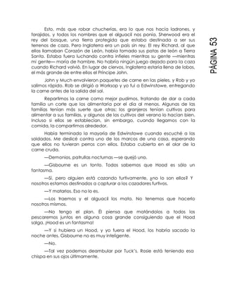 PÁGINA53
Esto, más que robar chucherías, era lo que nos hacía ladrones, y
forajidos, y todos los nombres que el alguacil nos ponía. Sherwood era el
rey del bosque, una tierra protegida que estaba destinada a ser sus
terrenos de caza. Pero Inglaterra era un país sin rey. El rey Richard, al que
ellos llamaban Corazón de León, había tomado sus patas de león a Tierra
Santa. Estaba fuera luchando contra infieles mientras su gente —mientras
mi gente— moría de hambre. No habría ningún juego dejado para la caza
cuando Richard volvió. En lugar de ciervos, Inglaterra estaría llena de lobos,
el más grande de entre ellos el Príncipe John.
John y Much envolvieron paquetes de carne en las pieles, y Rob y yo
salimos rápido. Rob se dirigió a Worksop y yo fui a Edwinstowe, entregando
la carne antes de la salida del sol.
Repartimos la carne como mejor pudimos, tratando de dar a cada
familia un corte que los alimentaría por el día al menos. Algunas de las
familias tenían más suerte que otras; los granjeros tenían cultivos para
alimentar a sus familias, y algunos de los cultivos del verano lo hacían bien.
Incluso si ellos se establecían, sin embargo, cuando llegamos con la
comida, la compartimos alrededor.
Había terminado la mayoría de Edwinstowe cuando escuché a los
soldados. Me deslicé contra uno de los marcos de una casa, esperando
que ellos no tuvieran perros con ellos. Estaba cubierta en el olor de la
carne cruda.
—Demonios, patrullas nocturnas —se quejó uno.
—Gisbourne es un tonto. Todos sabemos que Hood es sólo un
fantasma.
—Sí, pero alguien está cazando furtivamente, ¿no lo son ellos? Y
nosotros estamos destinados a capturar a los cazadores furtivos.
—Y matarlos. Eso no lo es.
—Los traemos y el alguacil los mata. No tenemos que hacerlo
nosotros mismos.
—No tengo el plan. Él piensa que matándolos a todos los
pescaremos juntos en alguna cosa grande consiguiendo que el Hood
salga. ¡Hood es un fantasma!
—Y si hubiera un Hood, y yo fuera el Hood, los habría sacado la
noche antes. Gisbourne no es muy inteligente.
—No.
—Tal vez podemos deambular por Tuck’s. Rosie está teniendo esa
chispa en sus ojos últimamente.
 