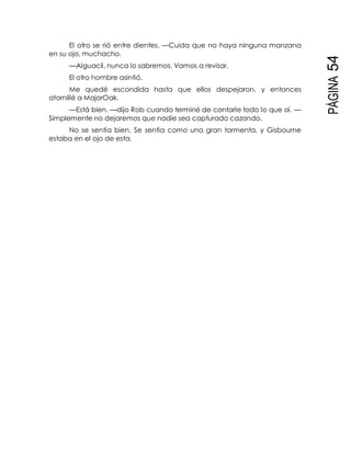 PÁGINA54
El otro se rió entre dientes. —Cuida que no haya ninguna manzana
en su ojo, muchacho.
—Alguacil, nunca lo sabremos. Vamos a revisar.
El otro hombre asintió.
Me quedé escondida hasta que ellos despejaron, y entonces
atornillé a MajorOak.
—Está bien, —dijo Rob cuando terminé de contarle todo lo que oí. —
Simplemente no dejaremos que nadie sea capturado cazando.
No se sentía bien. Se sentía como una gran tormenta, y Gisbourne
estaba en el ojo de esta.
 