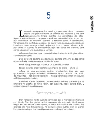 L
PÁGINA55
5
a mañana siguiente fue una larga permanencia en carretera.
Había una gran cantidad de viajeros esa mañana, y me sentí
razonablemente limpia mientas me percataba de ellos.
Algunos señores trataban de parecerse al más pobre de los hombres, pero
aún montaban en enormes caballos y estaban sanos y alimentados.
Vergonzoso. Me gustaba escogerlos de la mayoría. Un grupo de caballeros
iban transportando un gran baúl de joyas para una dama, delicada y fina
por cierto, y cuando lo entreabrimos, lejos del borde del camino, sentí
como salía de mí una burbujeante sonrisa.
—Esto cubrirá a la mayor parte de los habitantes de Nottinghamshire.
—Se maravilló John.
Dejé que una cadena de diamantes corriera entre mis dedos como
agua de lluvia. —Alimentarles y vestirles también.
Robin nos guiñó un ojo. —Ese fue un buen sitio, Scarlet.
Sonreí, mirando al sol rebotar en un lingote de plata. —Oh, lo sé.
—Esta es una excelente noticia, muchachos. Una vez que
guardemos la mayor parte de esto, tendremos tiempo de sobra para el día
de impuestos. —Rob asintió hacia mí—. Y nos podremos centrar en expulsar
a Gisbourne de la ciudad.
Asentí de vuelta, aspirando una bocanada de aire que hizo que se
hinchara mi pecho. Él tenía razón, por supuesto. Todo estaría bien, y
estábamos a salvo en las casas.
Eran horas más tarde cuando caminaba por el mercado en Worksop
con Much. Para las gentes de las comarcas del condado Much era el
mejor; era un terrible buen oyente, y todos le conocían de cuando fue
azotado de niño. Simplemente, no siempre sabía cuáles eran las partes
importantes, así que vine con él para escuchar lo que escuchaba.
 
