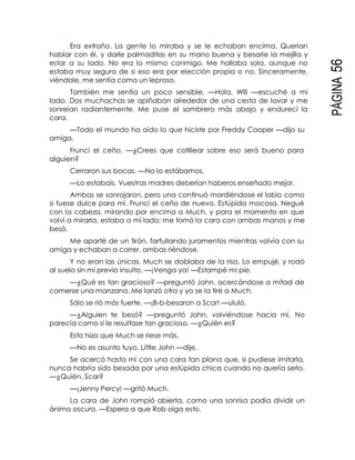 PÁGINA56
Era extraño. La gente lo miraba y se le echaban encima. Querían
hablar con él, y darle palmaditas en su mano buena y besarle la mejilla y
estar a su lado. No era lo mismo conmigo. Me hallaba sola, aunque no
estaba muy segura de si eso era por elección propia o no. Sinceramente,
viéndole, me sentía como un leproso.
También me sentía un poco sensible. —Hola, Will —escuché a mi
lado. Dos muchachas se apiñaban alrededor de una cesta de lavar y me
sonreían radiantemente. Me puse el sombrero más abajo y endurecí la
cara.
—Todo el mundo ha oído lo que hiciste por Freddy Cooper —dijo su
amiga.
Fruncí el ceño. —¿Crees que cotillear sobre eso será bueno para
alguien?
Cerraron sus bocas. —No lo estábamos.
—Lo estabais. Vuestras madres deberían haberos enseñado mejor.
Ambas se sonrojaron, pero una continuó mordiéndose el labio como
si fuese dulce para mí. Fruncí el ceño de nuevo. Estúpida mocosa. Negué
con la cabeza, mirando por encima a Much, y para el momento en que
volví a mirarla, estaba a mi lado; me tomó la cara con ambas manos y me
besó.
Me aparté de un tirón, farfullando juramentos mientras volvía con su
amiga y echaban a correr, ambas riéndose.
Y no eran las únicas. Much se doblaba de la risa. Lo empujé, y rodó
al suelo sin mi previo insulto. —¡Venga ya! —Estampé mi pie.
—¿Qué es tan gracioso? —preguntó John, acercándose a mitad de
comerse una manzana. Me lanzó otra y yo se la tiré a Much.
Sólo se rió más fuerte. —¡B-b-besaron a Scar! —ululó.
—¿Alguien te besó? —preguntó John, volviéndose hacia mí. No
parecía como si le resultase tan gracioso. —¿Quién es?
Esto hizo que Much se riese más.
—No es asunto tuyo, Little John —dije.
Se acercó hasta mí con una cara tan plana que, si pudiese imitarla,
nunca habría sido besada por una estúpida chica cuando no quería serlo.
—¿Quién, Scar?
—¡Jenny Percy! —gritó Much.
La cara de John rompió abierta, como una sonrisa podía dividir un
ánimo oscuro. —Espera a que Rob oiga esto.
 