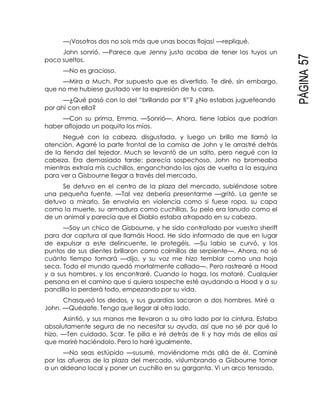 PÁGINA57
—¡Vosotros dos no sois más que unas bocas flojas! —repliqué.
John sonrió. —Parece que Jenny justo acaba de tener los tuyos un
poco sueltos.
—No es gracioso.
—Mira a Much. Por supuesto que es divertido. Te diré, sin embargo,
que no me hubiese gustado ver la expresión de tu cara.
—¿Qué pasó con lo del “brillando por ti”? ¿No estabas jugueteando
por ahí con ella?
—Con su prima, Emma. —Sonrió—. Ahora, tiene labios que podrían
haber aflojado un poquito los míos.
Negué con la cabeza, disgustada, y luego un brillo me llamó la
atención. Agarré la parte frontal de la camisa de John y le arrastré detrás
de la tienda del tejedor. Much se levantó de un salto, pero negué con la
cabeza. Era demasiado tarde; parecía sospechoso. John no bromeaba
mientras extraía mis cuchillos, enganchando los ojos de vuelta a la esquina
para ver a Gisbourne llegar a través del mercado.
Se detuvo en el centro de la plaza del mercado, subiéndose sobre
una pequeña fuente. —Tal vez debería presentarme —gritó. La gente se
detuvo a mirarlo. Se envolvía en violencia como si fuese ropa, su capa
como la muerte, su armadura como cuchillas. Su pelo era lanudo como el
de un animal y parecía que el Diablo estaba atrapado en su cabeza.
—Soy un chico de Gisbourne, y he sido contratado por vuestro sheriff
para dar captura al que llamáis Hood. He sido informado de que en lugar
de expulsar a este delincuente, le protegéis. —Su labio se curvó, y los
puntos de sus dientes brillaron como colmillos de serpiente—. Ahora, no sé
cuánto tiempo tomará —dijo, y su voz me hizo temblar como una hoja
seca. Todo el mundo quedó mortalmente callado—. Pero rastrearé a Hood
y a sus hombres, y los encontraré. Cuando lo haga, los mataré. Cualquier
persona en el camino que si quiera sospeche esté ayudando a Hood y a su
pandilla lo perderá todo, empezando por su vida.
Chasqueó los dedos, y sus guardias sacaron a dos hombres. Miré a
John. —Quédate. Tengo que llegar al otro lado.
Asintió, y sus manos me llevaron a su otro lado por la cintura. Estaba
absolutamente segura de no necesitar su ayuda, así que no sé por qué lo
hizo. —Ten cuidado, Scar. Te pilla e iré detrás de ti y hay más de ellos así
que moriré haciéndolo. Pero lo haré igualmente.
—No seas estúpido —susurré, moviéndome más allá de él. Caminé
por las afueras de la plaza del mercado, vislumbrando a Gisbourne tomar
a un aldeano local y poner un cuchillo en su garganta. Vi un arco tensado,
 