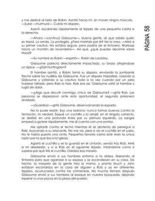 PÁGINA58
y me deslicé al lado de Robin. Asintió hacia mí, sin mover ningún músculo.
—Sube —murmuró—. Cubre mi disparo.
Asentí, escalando rápidamente al tejado de una pequeña casita a
la derecha.
—Ahora —continuó Gisbourne—, buena gente, sé que sabéis quién
es Hood. Lo amáis. Lo protegéis. ¿Pero moriríais por él? No lo creo. —Miró a
su primer cautivo. No estaba segura, pero podría ser el tintorero. Worksop
hacía un montón de lavandería—. Así que, ¿qué puedes decirme sobre
Hood?
—Su nombre es Robin —espetó—. Robin de Locksley.
Gisbourne parecía directamente impactado, su brazo aflojándose
un ápice. —¿Earl Huntingdon?
El hombre asintió, y Robin tomó su disparo, enviando la zumbante
flecha sobre los nudillos de Gisbourne. Fue un disparo imposible, rozando a
Gisbourne y soltando a su cautivo todo a la vez cuando por un pelo
hubiese fallado, pero Rob lo hizo. Rob era así. Gisbourne soltó al hombre y
rugió de dolor.
—¿Algo que discutir conmigo, chico de Gisbourne? —gritó Rob. Las
personas se dispersaron ante esta oportunidad, el segundo prisionero
olvidado.
—¡Guardias! —gritó Gisbourne, desenvainando la espada.
No lo pude resistir. Soy una ladrona; nunca fuimos buenos contra la
tentación, la verdad. Saqué un cuchillo y lo arrojé; en el ángulo correcto,
se deslizó en una profunda línea por su pómulo izquierdo. La sangre
empezó a gotear rápidamente, me di cuenta con una sonrisa.
Me aplasté contra el techo mientras él se abstenía de perseguir a
Rob, buscando a su atacante. No me vio, pero si vio el cuchillo en el suelo.
No le había puesto una cinta. Pequeños favores como este eran la única
razón por la que iba a la Iglesia.
Agarró el cuchillo y se lo guardó en el cinturón, yendo tras Rob. Miré
a mí alrededor, y vi a Rob en el siguiente tejado, mirándome como si
supiera por qué tiré el cuchillo. Odiaba esa mirada.
Gisbourne envió a sus hombres entorno a la aldea, liberando al
tintorero para que agarrase a su esposa y se escondiesen en su casa. De
hecho, la mayoría de la gente hizo lo mismo, y pronto Much y John
estaban escondidos en la casa de alguien y Rob y yo en diferentes
tejados, acurrucados contra las chimeneas. No mucho tiempo después
Gisbourne envió a sus hombres al bosque en nuestra búsqueda, dejando
esperar a unos pocos en la plaza del pueblo.
 