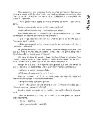 PÁGINA59
Nos quedamos por separado hasta que los campesinos llegaron a
casa y la gente salió de ellas, por lo que pudimos desaparecer entre ellos
como sombras. Los cuatro nos reunimos en el bosque y nos dirigimos de
vuelta a Major Oak.
—Rob, ¿escuchaste sobre el nuevo amante de Scar? —canturreó
John.
Rob me miró rápidamente. —¿Era alguno antiguo?
—¡Jenny Percy! —dijo Much, satisfecho de sí mismo.
Rob sonrió. —De una banda con tres hombres verdaderos, ¿por qué
están todas las lascivas doncellas detrás del falso?
—¡No tengo nada que ver con eso! Estaba a punto de decirle que se
fuera y me besó —gruñí.
—Creo que a vosotras, las chicas, os gusta ser insultadas —dijo John,
pellizcando mi lateral.
Le golpeé el brazo. —No me toques, y no me vengas con esas. Ella
dijo que todo el mundo escuchó sobre Freddy, Rob. Si la gente del pueblo
está hablando, las cosas van a empeorar.
Me miró, sin dejar de sonreír. —Para nosotros, tal vez un poquito. Pero
cuando hablan entre sí sobre nosotros, están transmitiendo esperanzas,
Scar. Las chicas te quieren porque les devuelves la esperanza.
Escupí en el suelo. —Y si alguna vez supiesen que era una chica la
que les devolvía sus esperanzas, se burlarían de mí hasta en el más allá.
—Algunos lo saben —recordó Rob.
—Sólo aquellos en posición de no juzgar.
Rob se encogió de hombros. —Ninguno de nosotros está en
condiciones de juzgar a nadie amablemente.
—No pondré eso aprueba, gracias.
—Bien —dijo John con una amplia sonrisa—. Porque entonces, ¿qué
haríamos Much y yo para divertirnos?
Echó su brazo alrededor de mi cuello, y me alejé. —Espera, ¿hueles
eso?
John se levantó la camisa a la nariz y la olió, pero yo respiré
profundamente.
—Humo —dijo Rob.
—Algo está ardiendo —acordé.
 