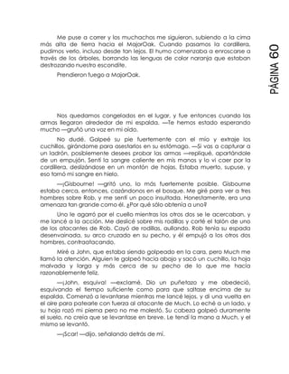 PÁGINA60
Me puse a correr y los muchachos me siguieron, subiendo a la cima
más alta de tierra hacia el MajorOak. Cuando pasamos la cordillera,
pudimos verlo, incluso desde tan lejos. El humo comenzaba a enroscarse a
través de los árboles, borrando las lenguas de color naranja que estaban
destrozando nuestro escondite.
Prendieron fuego a MajorOak.
Nos quedamos congelados en el lugar, y fue entonces cuando las
armas llegaron alrededor de mi espalda. —Te hemos estado esperando
mucho —gruñó una voz en mi oído.
No dudé. Golpeé su pie fuertemente con el mío y extraje los
cuchillos, girándome para asestarlos en su estómago. —Si vas a capturar a
un ladrón, posiblemente desees probar las armas —repliqué, apartándole
de un empujón. Sentí la sangre caliente en mis manos y lo vi caer por la
cordillera, deslizándose en un montón de hojas. Estaba muerto, supuse, y
eso tornó mi sangre en hielo.
—¡Gisbourne! —gritó uno, lo más fuertemente posible. Gisbourne
estaba cerca, entonces, cazándonos en el bosque. Me giré para ver a tres
hombres sobre Rob, y me sentí un poco insultada. Honestamente, era una
amenaza tan grande como él. ¿Por qué sólo obtenía a uno?
Uno le agarró por el cuello mientras los otros dos se le acercaban, y
me lancé a la acción. Me deslicé sobre mis rodillas y corté el talón de uno
de los atacantes de Rob. Cayó de rodillas, aullando. Rob tenía su espada
desenvainada, su arco cruzado en su pecho, y él empujó a los otros dos
hombres, contraatacando.
Miré a John, que estaba siendo golpeado en la cara, pero Much me
llamó la atención. Alguien le golpeó hacia abajo y sacó un cuchillo, la hoja
malvada y larga y más cerca de su pecho de lo que me hacía
razonablemente feliz.
—¡John, esquiva! —exclamé. Dio un puñetazo y me obedeció,
esquivando el tiempo suficiente como para que saltase encima de su
espalda. Comenzó a levantarse mientras me lancé lejos, y di una vuelta en
el aire para patearle con fuerza al atacante de Much. Lo eché a un lado, y
su hoja rozó mi pierna pero no me molestó. Su cabeza golpeó duramente
el suelo, no creía que se levantase en breve. Le tendí la mano a Much, y el
mismo se levantó.
—¡Scar! —dijo, señalando detrás de mí.
 
