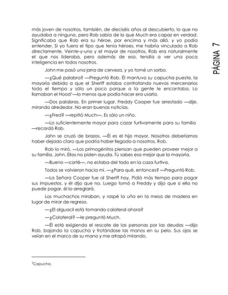 PÁGINA7
más joven de nosotros, también, de dieciséis años al descubierto, lo que no
ayudaba a ninguno, pero Rob sabía de lo que Much era capaz en verdad.
Significaba que Rob era su héroe, por encima y más allá, y yo podía
entender. Si yo fuera el tipo que tenía héroes, me habría vinculado a Rob
directamente. Veinte-y-uno y el mayor de nosotros, Rob era naturalmente
el que nos lideraba, pero además de eso, tendía a ver una poca
inteligencia en todos nosotros.
John me pasó una jarra de cerveza, y yo tomé un sorbo.
—¿Qué palabra? —Preguntó Rob. Él mantuvo su capucha puesta, la
mayoría debido a que el Sheriff estaba contratando nuevos mercenarios
todo el tiempo y sólo un poco porque a la gente le encantaba. Lo
llamaban el Hood1—lo menos que podía hacer era usarla.
—Dos palabras. En primer lugar, Freddy Cooper fue arrestado —dije,
mirando alrededor. No eran buenas noticias.
—¿Fred? —repitió Much—. Es sólo un niño.
—Lo suficientemente mayor para cazar furtivamente para su familia
—recordó Rob.
John se cruzó de brazos. —Él es el hijo mayor. Nosotros deberíamos
haber dejado claro que podría haber llegado a nosotros, Rob.
Rob lo miró. —Los primogénitos piensan que pueden proveer mejor a
su familia, John. Ellos no piden ayuda. Tú sabes eso mejor que la mayoría.
—Bueno —corté—, no estaba del todo en la caza furtiva.
Todos se volvieron hacia mí. —¿Para qué, entonces? —Preguntó Rob.
—La Señora Cooper fue al Sheriff hoy. Pidió más tiempo para pagar
sus impuestos, y él dijo que no. Luego tomó a Freddy y dijo que si ella no
puede pagar, él lo arreglará.
Los muchachos miraban, y raspé la uña en la mesa de madera en
lugar de mirar de regreso.
—¿El alguacil está tomando colateral ahora?
—¿Colateral? —le preguntó Much.
—Él está exigiendo el rescate de las personas por las deudas —dijo
Rob, bajando la capucha y frotándose las manos en su pelo. Sus ojos se
veían en el marco de su mano y me atrapó mirando.
1
Capucha.
 