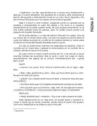 PÁGINA61
—Agárrame —le dije, apoyándome en su brazo sano fuertemente y
girando a nuestro alrededor. Me apoderé de su brazo y salté, pateando el
pecho del guardia y estampando mi pie en su cara. Much aguantó y tiró
de mí hacia atrás para que no cayese como lo hizo el guardia.
Dejé ir a Much y volví a Robin, cargando contra un guardia por la
espalda y empujándolo al suelo. Era rápido y me echó a su espalda,
arañándome en la parte superior antes de que pudiese levantarme. Le di
una fuerte patada entre las piernas, pero mi rodilla chocó contra una
especie de coquilla3 blindada.
Se rió entre dientes, y un hilo de pánico atravesó mi cuerpo. Una de
sus manos fijó mi brazo hacia atrás y la otra me apretó el pecho hasta el
suelo. Mis dedos buscaron el cuchillo en mi cadera mientras su mano sobre
mi pecho se movía demasiado alrededor para mi gusto.
Sus ojos se estrecharon mientras me pellizcaba los pezones. Cogí un
cuchillo con la mano libre y golpeé la empuñadora en el costado de su
cabeza, donde el casco no lo cubría.
Se cayó como un peso muerto encima de mí, y me sacudí un poco
mientras trataba de levantarlo. Rob lo quitó y John me cogió la mano,
levantándome. Me agarró de la cintura, manteniéndome ahí. —¿Estás
bien, Scar?
Asentí.
—Vamos a la cueva. Scar, toma el camino alto y sé un vigía —dijo
Rob.
—Rob —dije, apartando a John—. Rob, por favor dime que tú y John
llevaron el cofre a la cueva.
—¿Qué? —Su cabeza azotó hacia el árbol, y todos los músculos que
tenía saltaron.
—Por favor dime que no lo dejaste simplemente sentado en el roble.
—Por supuesto que no lo hicimos —dijo John. Se encogió de hombros
y cuadró su mandíbula—. Como que puse algunas hojas a su alrededor.
Robin juró.
—Mejor quédate aquí —ordené—. Voy a ver si descubrieron el cofre.
Salté rápidamente en un viejo pino. Lo escalé aprisa y empecé a
correr a través de las ramas cruzadas, yendo hacia la parte más gruesa
con humo. MajorOak se ocultaba un poco más allá.
3
Taparrabos.
 