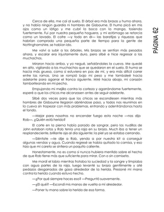 PÁGINA62
Cerca de ella, me caí al suelo. El árbol era más brasas y humo ahora,
y no había ningún guardia ni hombres de Gisbourne. El humo picó en mis
ojos como un látigo y me cubrí la boca con la manga, tosiendo
fuertemente. Fui por nuestra pequeña hoguera, y mi estómago se retorcía
como un lavado. El cofre —y todo en él— las baratijas y riquezas que
habrían comprado una pequeña parte de tiempo para la gente de
Nottinghamshire, se habían ido.
Me volví a subir a los árboles. Mis brazos se sentían más pesados
ahora, y escalar era injustamente duro, pero silbé e hice regresar a los
muchachos.
Miraron hacia arriba, y yo negué, señalándoles la cueva. Me quedé
en alto, vigilando a los muchachos que se quedaron en el suelo. El humo se
hacía más grueso, como si estuviera en pos de mí, y era más difícil correr
entre las ramas. Una se rompió bajo mi peso y me tambaleé hacia
adelante para agarrar el tronco siguiente. Miré hacia abajo, mi corazón
tamborileando en mi pecho.
Empujando mi mejilla contra la corteza y agarrándome fuertemente,
esperé a que los chicos me alcanzasen antes de seguir adelante.
Silbé dos veces para que los chicos se escondiesen mientras más
hombres de Gisbourne llegaron abriéndose paso, y todos nos reunimos en
la cueva sin tropezar con más problemas, entrando y adentrándonos hasta
el fondo.
—Mejor para nosotros no encender fuego esta noche —nos dijo
Rob—. ¿Quién está herido?
El corte en la pierna había parado de sangrar, pero los nudillos de
John estaban rotos y Rob tenía una raja en su brazo. Much iba a tener un
resplandeciente, brillante ojo al día siguiente; la piel ya se estaba cerrando.
—Siéntate —le dije a Rob, yendo a por nuestro kit a conseguir
algunas vendas y agua. Cuando regresé se había quitado la camisa, y eso
hizo que mi careto se sintiera un poquito caliente.
Honestamente, no es como si nunca hubiera mentido sobre el hecho
de que Rob tiene más que suficiente para mirar. Con o sin camiseta.
Me mordí el labio mientras frotaba la suciedad y la sangre y limpiaba
con agua partes de la raja, luego levanté su brazo gentilmente y até
pedazos desgarrados de gasa alrededor de la herida. Presioné mi mano
contra la herida cuando estuvo hecho.
—¿Por qué siempre haces eso? —Preguntó suavemente.
—¿El qué? —Escondí mis manos de vuelta a mí alrededor.
—Poner tu mano sobre la herida de esa forma.
 