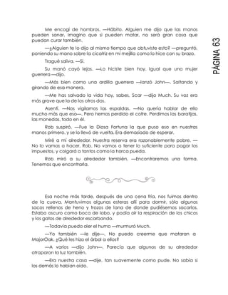 PÁGINA63
Me encogí de hombros. —Hábito. Alguien me dijo que las manos
pueden sanar. Imagino que si pueden matar, no será gran cosa que
puedan curar también.
—¿Alguien te lo dijo al mismo tiempo que obtuviste esto? —preguntó,
poniendo su mano sobre la cicatriz en mi mejilla como lo hice con su brazo.
Tragué saliva. —Sí.
Su manó cayó lejos. —Lo hiciste bien hoy. Igual que una mujer
guerrera —dijo.
—Más bien como una ardilla guerrera —lanzó John—. Saltando y
girando de esa manera.
—Me has salvado la vida hoy, sabes, Scar —dijo Much. Su voz era
más grave que la de los otros dos.
Asentí. —Nos vigilamos las espaldas. —No quería hablar de ello
mucho más que eso—. Pero hemos perdido el cofre. Perdimos las baratijas,
las monedas, todo en él.
Rob suspiró. —Fue la Diosa Fortuna la que puso eso en nuestras
manos primero, y se lo llevó de vuelta. Era demasiado de esperar.
Miré a mí alrededor. Nuestra reserva era razonablemente pobre. —
No lo vamos a hacer, Rob. No vamos a tener lo suficiente para pagar los
impuestos, y colgará a tantos como la horca pueda.
Rob miró a su alrededor también. —Encontraremos una forma.
Tenemos que encontrarla.
Esa noche más tarde, después de una cena fría, nos fuimos dentro
de la cueva. Mantuvimos algunas esteras allí para dormir, sólo algunos
sacos rellenos de heno y trozos de lana de donde pudiésemos sacarlos.
Estaba oscuro como boca de lobo, y podía oír la respiración de los chicos
y los gatos de alrededor escarbando.
—Todavía puedo oler el humo —murmuró Much.
—Yo también —le dije—. No puedo creerme que mataran a
MajorOak. ¿Qué les hizo el árbol a ellos?
—A varios —dijo John—. Parecía que algunos de su alrededor
atraparon la luz también.
—Era nuestra casa —dije, tan suavemente como pude. No sabía si
los demás lo habían oído.
 