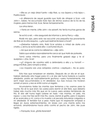 PÁGINA64
—Ella es un viejo árbol fuerte —dijo Rob, su voz áspera y más lejos—.
Podría durar.
—A diferencia de aquel guardia que trató de atrapar a Scar —rió
John—. Sabes, he escuchado todo tipo de dichos acerca de la ira de las
mujeres, pero menos mal, Scar, tienes temperamento.
Los otros rieron.
—Tenlo en mente, Little John —le advertí. No tenía muchas ganas de
reírme.
Se echó a reír. —Me aseguraré de informar a Jenny Percy —dijo.
Rodé mis ojos, pero esta vez escuché una pequeña risa proveniente
de Rob en la otra esquina. —¿Así qué realmente besó a Scar?
—¡Deberías haberlo visto, Rob! Scar estaba a mitad de darle una
charla, y Jenny se echó sobre ella —canturreó Much.
—Así que así es como la callaremos —dijo John.
Sabía que estaba razonablemente cerca así que traté de patearle.
Tomó varios intentos, pero uno finalmente golpeó algo y le oí
quejarse—: ¡Ow, Scar!
—¿Y ninguno de vosotros salió a defenderla a ella y su honor? —
preguntó Rob, pero rompió a reírse.
—La mayoría sois unos estúpidos cretinos —repliqué—. No es para
reírse.
Esto hizo que rompiesen en alaridos. Después de un día en el que
habían destruido otro hogar para mí y el olor del humo todavía a nuestro
alrededor, podía ser razonablemente gruñona —pero honestamente, me
sentí mejor escuchándolos a mí alrededor. Sus risas incluso me hicieron
sonreír un poco, y eso se sintió como un regalo.
Acumulamos todas las mantas que teníamos y las usamos para la
noche. No sé lo que eran; las usaba para dormir al aire libre, que debería
haber sido mucho más frío que en la cueva, pero estaba temblando de
frío. El olor del humo logró colarse en todo —las mantas, mi pelo, mis
ropas— y eso me hizo sentir más frío, vacía. Llamé al gatito, pero ni siquiera
él se acercaba a mí, como si la muerte y el pecado estuvieran colgados a
mí alrededor. El temblor fue a peor, hasta que mi respiración empezó a
llegar en duros estremecimientos. Un brazo con una manta extra me
envolvió, arrastrándome hacia atrás contra el pecho de John. Me puse
rígida.
—Tranquila, Scar. ¿Estás llorando?
 