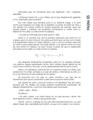 PÁGINA65
¿Pensaba que mis temblores eran por lágrimas? —No —repliqué,
ofendida.
—Entonces tienes frío, y soy cálido, por lo que simplemente agárrate
a mí y duérmete, ¿de acuerdo?
Era más cálido que sentarse junto a un ardiente fuego, y le sentí
como una hoguera a lo largo de mi espalda. Su brazo envolvió los míos y
me abrazó con fuerza contra él. Estaba pasando de extraño, pero me
quedé quieta y caliente. Los temblores comenzaron a ceder. Sentí su
aliento en mi cuello, su nariz contra mi cabeza.
—Tu pelo es más largo de lo que supuse —dijo.
Maté a un hombre hoy. Era la primera respuesta que brotó en mi
cabeza, pero no abrí mi boca. No sabía qué tenía que ver eso con mi pelo
o él presionado contra mí, todo caliente y vivo y muy no muerto, pero era
en todo lo que podía pensar. No pude decirlo, y se asentó como un muro
de roca entre mi cabeza y la suya, incluso a pesar de que su respiración
estuviese en mi cuello y su nariz contra mi cabeza.
Me desperté sintiéndome acalorada, pero en mi cabeza sonando
una alarma. Seguía apretujada contra John, ambos brazos detrás de los
suyos como si fuera un escudo, y la luz serpenteando dentro de la cueva.
Miré a mí alrededor, tratando de no moverme hasta no saber qué
estaba mal. Vi a Rob, sentado a un par de metros y mirándonos a John y a
mí, y a la forma en la que estábamos envueltos.
Se encontró con mis ojos, su rostro sombrío y sus ojos de un
tormentoso azul oscuro. Se levantó y salió de la cueva sin decir nada.
Me aparté de John y puse la manta a mí alrededor, fría de nuevo
excepto por mis mejillas, las cuales estaban fuertemente ruborizadas. Se
alejaba rápidamente, y me moví más rápido para alcanzarle.
—Rob —dije—. Robin.
Se detuvo.
—Yo sólo —paré, y se volvió hacia mí, sus ojos oscuros y duros. Me
sentí débil de nuevo—. Maté a ese guardia ayer.
Asintió, como si captase el por qué solté abruptamente eso. Lo que
debió haber sido razonablemente difícil, ya que no lo sabía ni yo misma.
 