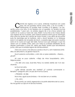 C
PÁGINA68
6
aminé de regreso a la cueva, sintiendo inquietud con cada
paso. No me gustaba verme como niña, y sin mi cuchillo —
ciertamente no puedes traer cuchillos a la iglesia— no me
sentía como una niña. Si me topaba con un guardia, no tendría muchas
posibilidades. Y peor aún, no estaba segura de si los chicos estarían de
vuelta en la cueva o fuera de casa. Robín nunca iba a las masas desde
que regresó de las Cruzadas, pero todavía parecía sentir que los domingos
eran para los ajustes de cuentas de todos modos, y era difícil de encontrar
justo los domingos por la mañana. John y Much tendían a ir a Worksop
para ir a la iglesia con el padre de Much, y pasaría algo raro para nosotros
estar en la cueva en lugar del roble. Nunca tuve que arriesgar a que me
vieran con un vestido antes, pero con toda la suciedad alrededor de los
árboles quemados y cosas así, sabía que Robín quería que estuviéramos
juntos, sólo que no estaba segura de dónde estarían.
Volví a la cueva y me detuve cuando a Much y John hablando entre
ellos. Se detuvieron y se giraron hacia mí.
Much parecía confundido, y John dio un paso adelante. —Espera…
¿Scar?
Mi cara se puso caliente. —Deja de mirar boquiabierto, John.
Déjame pasar.
—Te diré una cosa, Scar-Miss Percy no estaría detrás de ti en ese
atuendo.
Le fruncí el ceño.
—¿De dónde sacaste ese vestido? ¿Y cuándo comenzaste a
llenarlo? —preguntó John, en pos de mí en la cueva.
—Piérdete —le dije.
No lo hizo, siguió acercándose. —Te ves bien en un vestido.
—Ve, John.
Él me sonrió y se volvió, regresando a la parte delantera de la cueva.
No me gustan sus ojos en mí de esa manera.
 