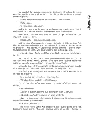 PÁGINA69
Me cambié tan rápido como pude, deslizando el vestido de nuevo
en mi escondite y yendo al frente con los chicos. Me senté en el suelo y
doblé mis piernas.
—Podría acostumbrarme a ti en un vestido —me dijo John.
—No lo hagas.
—Te veías bien —dijo Much.
—Gracias, Much —dije, aunque realmente no quería pensar en él
mirándome de cualquier manera. Mejor él que John, sin embargo.
—Entonces, ¿dónde ibas con un vestido? ¿A encontrarte con
alguien? —preguntó John.
—Déjalo, John —dije, frunciendo el ceño.
—No puedo. ¿Con quién te encontrarás? —Lo miré fijamente—. Está
bien, tal vez voy a adivinarlo. ¿Un amor secreto? ¿Un muchacho de uno de
los pueblos? —Me estudió, y luego negó con la cabeza—. ¿Tienes algo?
Muéstrales algo de pecho y te dejarán salirte con la tuya, apuesto.
Solté un bufido. —Por favor. Si fuera tan fácil, no me arreglaría todos
los días.
—Confía en mí, creo que no estás poniendo suficiente fe en cómo te
ves con una falda. Ahora, ¿quién cree que Scar querría realmente
sabiendo que ella era una chica? —preguntó John a Much.
Aparté la vista. —Esta es la razón por la que nos acercamos a quedar
atrapados; ponen demasiada atención a las cosas equivocadas.
—¿Cómo qué? —preguntó Rob, bajando por la cresta encima de la
entrada de la cueva.
—Scar estaba con un vestido —informó John.
—Viéndose linda, también —añadió Much.
Rob no me miró. —Ella tiene razón, hay cosas más importantes que
discutir.
Todos lo miramos.
—Alguien le dijo a Gisbourne que acampamos en MajorOak.
—¿Quién? —gruñó John, dando un paso adelante.
—Oye —le interrumpí—. Retrocede. Si alguien cantó, entonces creo
que tenían una muy buena razón.
Él me lanzó una mirada.
—Ella tiene razón, John. Me preocupa que quien quiera que sea,
Gisbourne tiene cierta influencia pesada sobre él, o ella —Suspiró—.
 