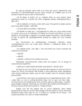 PÁGINA8
Su ceja se arqueó, pero miré a la mesa de nuevo, esperando que
estuviera lo suficientemente oscuro para ocultar las mejillas que se me
pusieron rojas sin que yo dé mi visto bueno.
—Si él llega a entrar en su cabeza ésta es una buena idea,
podríamos tener un montón de niños colgados desde Nottinghamshire—
dijo John.
—Él no debería. A menos, claro está, que más gente le dejen pensar
que no pueden pagar —dijo Rob.
—Lo que ellos no pueden —dijo Much.
—El Sheriff no sabe eso. Y recogiendo los niños sin causa sería incitar
un motín, que no es su intención. El miedo es mucho más eficaz. Lo que sí
significa, sin embargo, si alguien no puede pagar impuestos cuando llegue
el día, la gente de Nottinghamshire sentirá la carga de una manera
horrible.
Los muchachos se establecieron tranquilos mientras todos
considerábamos eso. Las cosas eran difíciles, y habíamos fijado si se
pondrían peor.
—Le dejaré fuera —les dije—. Hoy encontré una nueva manera de
colarme en la prisión.
—¿Qué?
—¿Qué?
—¿Qué? —Todos se me vinieron a la vez.
Parpadeé. Honestamente, todos ellos me oyeron. Yo no tengo la
costumbre de repetirme.
—¿Esta es tu idea, Rob? ¿Enviarla a la prisión? —Gruñó John.
Así que yo soy una chica. La mayoría de la gente no nota eso de mí.
Todos los chicos me llaman Will Scarlet si otras personas están alrededor;
unas pocas personas saben que es solo Scarlet, pero la mayoría piensa
que soy Will.
—La primera cosa que me preocupa es la seguridad de Scar, John
—dijo Rob, su voz lo suficientemente baja fue lo que me hizo verlo.
Un músculo en la mandíbula de John se tensó, pero no dijo nada—. Scarlet,
¿qué diablos estabas haciendo en el interior del Castillo de Nottingham, y
mucho menos dentro de la prisión? —Preguntó Rob.
Saqué una de mis dagas. Era un poco peligroso, pero había
presentado la hoja con el filo hacia abajo. Me hizo sentir un poco más fácil,
teniendo todos estos ojos en mí, si tuviera un cuchillo en la mano. —Yo
estaba aburrida. Fui a dar un vistazo alrededor.
 
