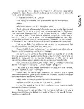 PÁGINA71
—Acerca de John —dijo por fin. Parpadeé—. No quiero saber cómo
ustedes dos están tonteando alrededor, pero si interfiere con la banda te
voy a echar por mí mismo.
Mi respiración se detuvo. —¿Qué?
—Yo no voy a repetirme. Y no quiero hablar de ello más que eso.
—Pero…
—No estoy bromeando, Scar. No quiero saber.
Cerré mi boca. ¿Tonteando? ¿Pensaba que yo era la diversión del
día de John? Mi vientre se retorció y no me gustó la sensación. Peor aún,
¿era eso lo que John pensaba? No era como si alguna vez nos besáramos
ni nada por el estilo. Yo ni siquiera tengo el presentimiento de que le
gustaría darme un beso, y seguro que yo no quería darle un beso. No,
pensé. Él no era feo o algo así, pero estaba en mi banda. Luchaba con él,
lo vi cortar ciervos. La mayoría de los días quería golpearlo más que nada.
Y él no era Rob. Pero entonces, tal vez eso no era una cosa tan
horrible. Los del tipo de Rob, nunca los merecería.
Rob no habló el resto del camino, y los pensamientos sobre John y
Rob se mantuvieron dando vueltas en mi cabeza.
Me senté en la ventana, haciendo girar un cuchillo en el dedo
mientras esperábamos que Edward entrara en su dormitorio. No tendría un
guardia o compañía de la especie masculina en ella, por lo que
esperamos verlo aparecer, a sabiendas de que podríamos detenerlo.
No tuvimos que esperar mucho tiempo. Entró y cerró la puerta antes
de dar vuelta con un sobresalto. —¿Robín Hood? —preguntó.
—He oído que has estado cantándole a Gisbourne una canción,
Edward —dijo Rob, sus ojos color negro.
—Oh Cristo y los santos —juró Edward—. Por supuesto que le dije al
tomador de ladrones. ¿Por qué no habría de hacerlo? Soy el más rápido
para deshacerme de ustedes, el mejor.
—Hay varias razones —dijo Rob, señalando mis cuchillos.
—¿Qué, un látigo de un muchacho y unos pocos palos?
Eso me hizo sonreír, y Rob se rió entre dientes. —No quieres saber lo
que pueden hacer esas varas.
—Bueno, no me van a matar, y no me van a lastimar, y no voy a
dejar de decirle tomador de ladrones o al sheriff lo que he oído. Entonces,
¿qué hacemos ahora?
 