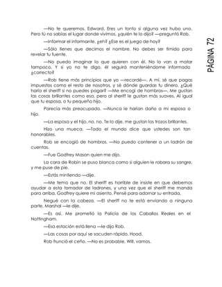 PÁGINA72
—No te queremos, Edward. Eres un tonto si alguna vez hubo uno.
Pero tú no sabías el lugar donde vivimos, ¿quién te lo dijo? —preguntó Rob.
—Informar el informante, ¿eh? ¿Ese es el juego de hoy?
—Sólo tienes que decirnos el nombre. No debes ser tímido para
revelar tu fuente.
—No puedo imaginar lo que quieren con él. No lo van a matar
tampoco. Y si yo no te digo, él seguirá manteniéndome informado
¿correcto?
—Rob tiene más principios que yo —recordé—. A mí, sé que pagas
impuestos como el resto de nosotros, y sé dónde guardas tu dinero. ¿Qué
haría el sheriff si no puedes pagar? —Me encogí de hombros—. Me gustan
las cosas brillantes como esa, pero al sheriff le gustan más suaves. Al igual
que tu esposa, o tu pequeño hijo.
Parecía más preocupado. —Nunca le harían daño a mi esposa o
hijo.
—La esposa y el hijo, no, no. Te lo dije, me gustan los trozos brillantes.
Hizo una mueca. —Todo el mundo dice que ustedes son tan
honorables.
Rob se encogió de hombros. —No puedo contener a un ladrón de
cuentas.
—Fue Godfrey Mason quien me dijo.
La cara de Robín se puso blanca como si alguien le robara su sangre,
y me puse de pie.
—Estás mintiendo —dije.
—Me temo que no. El sheriff es horrible de insiste en que debemos
ayudar a esta tomador de ladrones, y una vez que el sheriff me manda
para arriba, Godfrey quiere mi asiento. Pensé para adornar su entrada.
Negué con la cabeza. —El sheriff no te está enviando a ninguna
parte, Marshal —le dije.
—Es así. Me prometió la Policía de los Caballos Reales en el
Nottingham.
—Esa estación está llena —le dijo Rob.
—Las cosas por aquí se sacuden rápido, Hood.
Rob frunció el ceño. —No es probable. Will, vamos.
 