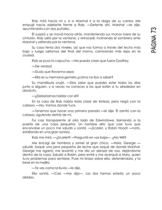 PÁGINA73
Rob miró hacia mí y vi a Marshal ir a la daga de su correa. Me
empujé hacia adelante frente a Rob. —Detente ahí, Marshal —le dije,
apuntándolo con dos puñales.
Él suspiró y se movió hacia atrás, manteniendo sus manos fuera de su
cinturón. Rob salió por la ventana, y retrocedí, inclinando el sombrero ante
Marshal y saltando por la ventana.
Su casa tenía dos niveles, así que nos fuimos a través del techo más
bajo y luego saltamos del final del mismo, caminando más lejos en la
ciudad.
Rob se puso la capucha. —No puedo creer que fuera Godfrey.
—De verdad.
—Dudo que Ravenna sepa
—Ella es su hermana gemela ¿cómo no iba a saber?
Su mandíbula crujió. —Dios sabe que puedes estar todos los días
junto a alguien, y a veces no conoces a los que están a tu alrededor en
absoluto.
—¿Deberíamos hablar con él?
En la cara de Rob había toda clase de tristeza, pero negó con la
cabeza. —No. Vamos donde Tuck.
—Tenemos que hacer una primera parada —le dije. Él asintió con la
cabeza, siguiendo detrás de mí.
Fui casi transparente al otro lado de Edwinstowe, llamando a la
puerta de una casa pequeña. Un hombre alto que casi tuvo que
encorvarse un poco me saludó y sonrió. —¡Scarlet, y Robín Hood! —notó,
estallando en una gran sonrisa.
Rob me miró. —¿Scarlet? —Preguntó en voz baja—. ¿No Will?
Me encogí de hombros y sonreí al gran chico. —Hola, George —
saludé. Saqué una jarra pequeña de leche que saqué de donde Marshal.
George me agarró, me levantó y me dio un abrazo de oso, dejándome
dentro de la casa. Saludó a Robín, pero entré y me acerqué a Mary, quien
tuvo problemas para sentarse. Puse mi brazo sobre ella, deteniéndola, y la
besé en la mejilla.
—Te ves como la lluvia —le dije.
Ella sonrió. —Casi —me dijo—. Los dos hemos estado un poco
débiles.
 