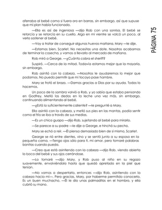 PÁGINA75
aferraba al bebé como si fuera oro en barras, sin embargo, así que supuse
que mi plan había funcionado.
—Ella es así de ingeniosa —dijo Rob con una sonrisa. El bebé se
retorcía y se retorcía en su cuello. Algo en mi vientre se volcó un poco, al
verlo sostener al bebé.
—Voy a tratar de conseguir algunos huevos mañana, Mary —le dije.
—Estamos bien, Scarlet. No necesitas una dote. Nosotros acabamos
de terminar la cosecha, y vamos a llevarlo al mercado de mañana.
Rob miró a George. —¿Cuánto cobra el sheriff?
Suspiró. —Cerca de la mitad. Todavía estamos mejor que la mayoría,
sin embargo.
Rob asintió con la cabeza. —Nosotros le ayudaremos lo mejor que
podamos. No puedo permitir que mi tocayo pase hambre.
Mary se frotó el brazo. —Damos gracias a Dios por su ayuda. Todos lo
hacemos.
Un poco de la sombra volvió a Rob, y yo sabía que estaba pensando
en Godfrey. Metió los dedos en la leche una vez más, sin embargo,
continuando alimentando al bebé.
—¿Está lo suficientemente caliente? —le pregunté a Mary.
Ella asintió con la cabeza, y metió sus pies en las mantas, podía sentir
como el frío se iba a través de sus medias.
—Es un chico guapo —dijo Rob, sujetando al bebé para mirarlo.
—Se parece a su padre —le dije a George, e hinchó su pecho.
Mary se echó a reír. —Él piensa demasiado bien de sí mismo, Scarlet.
George se rió entre dientes, vino y se sentó junto a su esposa en la
pequeña cama. —Tengo ojos sólo para ti, mi amor, pero tomaré palabras
bonitas cuando pueda.
—Creo que está asintiendo con la cabeza —dijo Rob, viendo abierta
la boca del bebé y sus ojos cerrándose.
—Lo tomaré —dijo Mary, y Rob puso al niño en su regazo
suavemente, envolviéndolo hasta que quedó apretado en la piel que
tenían.
—No vamos a despertarlo, entonces —dijo Rob, asintiendo con la
cabeza hacia mí—. Pero gracias, Mary, por haberme permitido conocerlo.
Es un buen muchacho. —Él le dio unas palmaditas en el hombro, y ella
cubrió su mano.
 