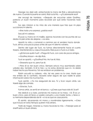 PÁGINA76
George nos dejó salir, estrechando la mano de Rob y abrazándome
de nuevo. Cuando la puerta se cerró, Rob lucía frío. —¿Tú planeaste eso?
Me encogí de hombros. —Después de escuchar sobre Godfrey,
parecía un buen momento para recordar por qué estás haciendo todo
esto.
Sus ojos miraron a los míos de una manera que hizo que mi pipa
succionara mi aliento.
—Eres toda una sorpresa, ¿sabías eso?
Sacudí mi cabeza.
Él puso su mano en mi mejilla, apenas tocando con las puntas de sus
dedos mi piel antes de alejarse. —Lo eres.
Apartó la vista y comenzó a caminar por el sendero hacia donde
Tuck, dimos unos pocos pasos antes de que mi aliento volviera.
Dentro del lugar de Tuck, no fuimos directamente hacia el cuarto
trasero. Manteniendo su capucha puesta, Rob puso a Tuck a un lado.
—¿Entonces quién fue? —Preguntó Tuck, con cara de pocos amigos.
—Godfrey Mason —le dijo Rob.
Tuck se apartó. —¿Godfrey? No. No fue él, Rob.
—Desearía que no, pero fue él.
—Pero él es tan buen chico. Siempre estuvo muy asombrado sobre
ustedes dos, también. Si él lo hizo —y no estoy diciendo que sí— lo debió
haber hecho por Ravenna. Tal vez estaban en problemas.
Robín sacudió su cabeza. ―No, tal vez, pero no lo creo. Hasta que
me entere de lo contrario, necesito estar seguro de que nadie le pase
información sobre mis muchachos.
Tuck asintió. —Yo me aseguraré de eso. Tú y Scar vayan atrás. Les
traeré algo de comida.
—Gracias, Tuck.
Fuimos atrás, se sentó en el banco. —¿Crees que haya sido él, Scar?
Me deslicé a su lado, poniendo mis manos en la mesa. —Sí. Él es un
buen chico, pero él tiene un padre corrupto y una madre tonta, y tiene a
su hermana dependiendo de él —si no es que se casa pronto.
Él asintió, alcanzando mi mano y moviéndola ligeramente. —Creo
que incluso en estos tiempos quieren más dinero.
Traté de tragar, mirando su mano tocando la mía. —Trabajar para el
sheriff sería un buen dinero.
 