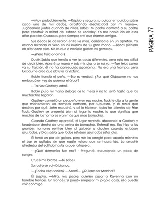 PÁGINA77
—Muy probablemente. —Rápido y seguro, su pulgar empujaba sobre
cada uno de mis dedos, arrastrando electricidad por mi mano—.
Jugábamos juntos cuando de niños, sabes. Mi padre contrató a su padre
para construir la mitad del estado de Locksley. Yo me había ido en esos
años para las Cruzadas, pero siempre creí que éramos amigos.
Sus dedos se deslizaron entre los míos, cerrándose en un apretón. Yo
estaba mirando al vello en los nudillos de su gran mano. —Todos piensan
en alto sobre ellos. No es que a nadie le gusten los gemelos.
—¿Pero traicionarnos?
Dudé. Sabía que tendía a ver las cosas diferentes, pero esto era difícil
de decir bien. Apreté su mano y subí mis ojos a su rostro. —Tan lejos como
va su traición, él no ha conseguido agarrarnos. No era una trampa, pero
Gisbourne cree que obtuvo la victoria.
Robín frunció el ceño. —Eso es verdad. ¿Por qué Gisbourne no nos
emboscó en vez de quemar el árbol?
—Tal vez Godfrey sabrá.
Robín puso mi mano debajo de la mesa y no la soltó hasta que los
muchachos llegaron.
Godfrey cometió un pequeño error esa noche. Tuck le dijo a la gente
que mantuvieran sus trampas cerradas, por supuesto, y él tenía que
decirles por qué. John escuchó, y así lo hicieron todos los clientes de Friar
Tuck. Godfrey se presentó bien al llegar la noche, lo que significa que
muchos de los hombres eran más que unos borrachos.
Cuando Godfrey apareció, el lugar reventó, atacando a Godfrey y
lanzándose dentro de una pelea de borrachos. Entendí eso. Eso hizo a los
grandes hombres sentirse bien al golpear a alguien cuando estaban
asustados, y Dios sabía que todos estaban asustados estos días.
Él tomó un par de golpes, pero me las arreglé para sacarlo mientras
el bar se agitaba sin que nadie notara que se había ido. Lo arrastré
alrededor del edificio hasta la puerta trasera.
—¿Qué demonios fue eso? —Preguntó, escupiendo un poco de
sangre.
Crucé mis brazos. —Tú sabes.
Su rostro se volvió blanco.
—¿Todos ellos saben? —Asentí—. ¿Quieres ser Marshal?
Él suspiró. —Mira, mis padres quieren casar a Ravenna con un
hombre francés. Un francés. Si puedo empezar mi propia casa, ella puede
vivir conmigo.
 