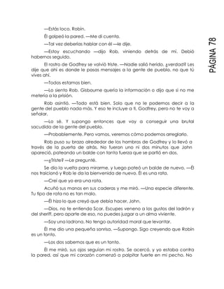 PÁGINA78
—Estás loco, Robín.
Él golpeó la pared. —Me di cuenta.
—Tal vez deberías hablar con él —le dije.
—Estoy escuchando —dijo Rob, viniendo detrás de mí. Debió
habernos seguido.
El rostro de Godfrey se volvió triste. —Nadie salió herido, ¿verdad? Les
dije que ahí es donde le pasas mensajes a la gente de pueblo, no que tú
vives ahí.
—Todos estamos bien.
—Lo siento Rob. Gisbourne quería la información o dijo que si no me
metería a la prisión.
Rob asintió. —Todo está bien. Solo que no le podemos decir a la
gente del pueblo nada más. Y eso te incluye a ti, Godfrey, pero no te voy a
señalar.
—Lo sé. Y supongo entonces que voy a conseguir una brutal
sacudida de la gente del pueblo.
—Probablemente. Pero vamos, veremos cómo podemos arreglarlo.
Rob puso su brazo alrededor de los hombros de Godfrey y lo llevó a
través de la puerta de atrás. No fueron uno ni dos minutos que John
apareció, pateando un balde con tanta fuerza que se partió en dos.
—¿Triste? —Le pregunté.
Se dio la vuelta para mirarme, y luego pateó un balde de nuevo. —Él
nos traicionó y Rob le da la bienvenida de nuevo. Él es una rata.
—Creí que yo era una rata.
Acuñó sus manos en sus caderas y me miró. —Una especie diferente.
Tu tipo de rata no es tan malo.
—Él hizo lo que creyó que debía hacer, John.
—Dios, no te entiendo Scar. Escupes veneno a los gustos del ladrón y
del sheriff, pero aparte de eso, no puedes juzgar a un alma viviente.
—Soy una ladrona. No tengo autoridad moral que levantar.
Él me dio una pequeña sonrisa. —Supongo. Sigo creyendo que Robín
es un tonto.
—Los dos sabemos que es un tonto.
Él me miró, sus ojos seguían mi rostro. Se acercó, y yo estaba contra
la pared, así que mi corazón comenzó a palpitar fuerte en mi pecho. No
 