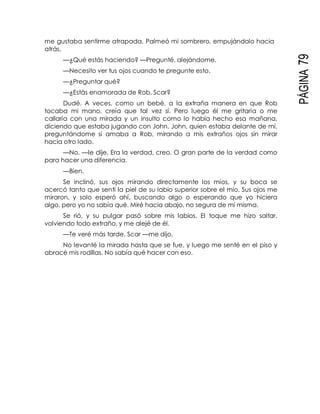 PÁGINA79
me gustaba sentirme atrapada. Palmeó mi sombrero, empujándolo hacia
atrás.
—¿Qué estás haciendo? —Pregunté, alejándome.
—Necesito ver tus ojos cuando te pregunte esto.
—¿Preguntar qué?
—¿Estás enamorada de Rob, Scar?
Dudé. A veces, como un bebé, a la extraña manera en que Rob
tocaba mi mano, creía que tal vez sí. Pero luego él me gritaría o me
callaría con una mirada y un insulto como lo había hecho esa mañana,
diciendo que estaba jugando con John. John, quien estaba delante de mí,
preguntándome si amaba a Rob, mirando a mis extraños ojos sin mirar
hacia otro lado.
—No, —le dije. Era la verdad, creo. O gran parte de la verdad como
para hacer una diferencia.
—Bien.
Se inclinó, sus ojos mirando directamente los míos, y su boca se
acercó tanto que sentí la piel de su labio superior sobre el mío. Sus ojos me
miraron, y solo esperó ahí, buscando algo o esperando que yo hiciera
algo, pero yo no sabía qué. Miré hacia abajo, no segura de mí misma.
Se rió, y su pulgar pasó sobre mis labios. El toque me hizo saltar,
volviendo todo extraño, y me alejé de él.
—Te veré más tarde, Scar —me dijo.
No levanté la mirada hasta que se fue, y luego me senté en el piso y
abracé mis rodillas. No sabía qué hacer con eso.
 