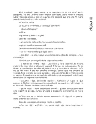 PÁGINA81
Alzó la mirada para verme, y mi corazón casi se me atoró en la
garganta. No era Joanna bajo ningún concepto, pero tenía el cabello
rubio y los ojos azules, y por un segundo me pareció que era ella. Mi mano
ya estaba extendida, y ella la tomó.
—Gracias, señor.
La ayudé a levantarse, y se apoyó contra mí.
—¿Cómo te llamas?
—Alice.
—¿Dónde queda tu hogar?
Sacudió la cabeza.
—Vivo dentro del castillo. Soy una de las doncellas.
—¿Y por qué lloras entonces?
De nuevo comenzó a llorar, y no supe qué hacer.
—S-s-sh —fue todo lo que logró decir.
—Está bien —le dije. Saqué uno de los panecillos de mi bolsa—. Ten,
come algo.
Tomó el pan y consiguió darle algunos bocados.
—El trabajo es terrible —dijo—. Las chicas y yo lo sabemos. Es mucho
mejor si le caes bien al alguacil, ¿sabes? Entonces es más amable. Te da
dinero y permite que te saltes algunas tareas, y también te alimenta más.
No es tan malo. Y era tan amable conmigo, pensé que me amaba de
verdad. Pero le d-dije que era su bebé —dijo, presionando su mano contra
su vientre. Todo el aire se escapó de mi interior—. ¡Y me golpeó! —lloriqueó,
llenándose de lágrimas nuevamente.
—Escucha —dije, pensando rápido—. Conozco un lugar al que
puedes ir. No les importará que lleves un bebé en camino, y el trabajo no
es tan malo. Estarás tan bien como la lluvia.
—¿Estás loco? —lloró, alejándose de mí—. ¿Crees que puedo dejar
este lugar? No puedo, nunca. Enviaría a Gisbourne a matarme, él me lo
dijo.
—Gisbourne es un ladrón, no un mercenario. El alguacil no puede
darle órdenes así como así.
Sacudió la cabeza, girándose hacia el castillo.
—Eres un chico estúpido. No sabes nada de cómo funciona el
mundo.
 