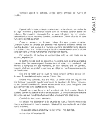 PÁGINA82
También sacudí la cabeza, viendo cómo entraba de nuevo al
castillo.
Esperé todo lo que pude para reunirme con los chicos, yendo hacia
el Lago Thoresby y esperando hasta que las estrellas salieran sobre mi
cabeza. Demasiados pensamientos se arremolinaban en mi mente,
pensamientos sobre Joanna y Londres, y sobre esos últimos días de los que
nunca me gustaba pensar.
Cuando pensaba en Joanna, había días que quería recordar.
Cuando huimos a Londres por primera vez, todavía teníamos dinero en
nuestras bolsas, y era como si el mundo estuviera completamente abierto
a nosotras, como si no tuviéramos que escuchar a nadie nunca más y todo
sería perfecto. Como si hubiéramos engañado al destino.
Por supuesto, el destino se encontraba justo al otro lado de la
esquina, esperando.
El destino nunca dejó de seguirme. No ahora, justo cuando pensaba
que era libre Gisbourne regresó flameante a mi vida como una bestia del
infierno, y tampoco en ese momento, en esos terribles días en Londres,
cuando el dinero se acabó y Joanna y yo dirigimos nuestra propia especie
de fatalidades.
Esa era la razón por la cual no tenía ningún sentido pensar en
Joanna. Todo volvía a Londres, a esos últimos días.
Estaba muy cansada, eso era todo. La pobre Alice del alguacil no
era Joanna y no podía ayudar a ninguna de las dos y, de todas maneras,
no era de mi incumbencia pensar en nada de esas cosas. La gente que
quería mi ayuda la necesitaba esta noche.
Guardé un panecillo para mí, masticándolo lentamente. Quizá si
pudiera comer no pensaría tanto en el pasado. La silenciosa noche estaba
cayendo, así que me dirigí a Tuck, pero fue una caminata algo lenta.
Caminé de lleno a una tormenta.
Los chicos me esperaban a las afueras de Tuck, y Rob me hizo señas
con su cabeza para que lo siguiera, dirigiéndose en medio de la noche
hacia la cueva.
—El alguacil atrapó a Godfrey y a Ravenna —me dijo Rob.
—¿Los atrapó? —pregunté.
 