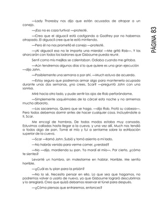 PÁGINA83
—Lady Thoresby nos dijo que están acusados de atrapar a un
conejo.
—¡Eso no es caza furtiva! —protesté.
—Creo que el alguacil está castigando a Godfrey por no habernos
atrapado. El alguacil cree que le está mintiendo.
—Pero él no nos prometió el conejo —protesté.
—¡Al alguacil eso no le importa una mierda! —Me gritó Rob—. Y los
ahorcarán con todos los ladrones que Gisbourne pueda reunir.
Sentí como mis mejillas se calentaban. Odiaba cuando me gritaba.
—Aún tendremos algunos días si lo que quiere es una gran ejecución
—dijo John.
—Posiblemente una semana o por ahí. —Much estuvo de acuerdo.
—Estoy seguro que podremos armar algo para mantenerlo ocupado
durante unas dos semanas, ¿no crees, Scar? —preguntó John con una
sonrisa.
Miré hacia otro lado, y pude sentir los ojos de Rob perforándome.
—Simplemente saquémosles de la cárcel esta noche y no armemos
mucho alboroto.
—Los sacaremos. Quiero que se haga. —dijo Rob. Frotó su cabeza—.
Pero todos debemos dormir antes de hacer cualquier cosa. Incluyéndote a
ti, Scar.
Me encogí de hombros. De todos modos estaba muy cansada.
Estuvimos callados hasta llegar a la cueva, y una vez allí, Much nos tendió
a todos algo de pan. Tomé el mío y fui a sentarme sobre la estribación
superior de la cueva.
—Scar —llamó John. Subió y tomó asiento a mi lado.
—No habrás venido para verme comer, ¿verdad?
—No —dijo, mordiendo su pan. Yo mordí el mío—. Por cierto, ¿cómo
te sientes?
Levanté un hombro, sin molestarme en hablar. Horrible. Me sentía
horrible.
—¿Cuál es tu plan para la prisión?
—No lo sé. Necesito pensar en ello. Lo que sea que hagamos, no
podremos volver a usarlo de nuevo, ya que Gisbourne logrará descubrirnos
y lo arreglará. Creo que quizá debamos reservar el túnel para después.
—¿Cómo piensas que entraremos, entonces?
 