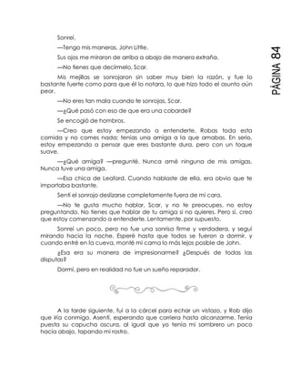 PÁGINA84
Sonreí.
—Tengo mis maneras, John Little.
Sus ojos me miraron de arriba a abajo de manera extraña.
—No tienes que decírmelo, Scar.
Mis mejillas se sonrojaron sin saber muy bien la razón, y fue lo
bastante fuerte como para que él lo notara, lo que hizo todo el asunto aún
peor.
—No eres tan mala cuando te sonrojas, Scar.
—¿Qué pasó con eso de que era una cobarde?
Se encogió de hombros.
—Creo que estoy empezando a entenderte. Robas toda esta
comida y no comes nada; tenías una amiga a la que amabas. En serio,
estoy empezando a pensar que eres bastante dura, pero con un toque
suave.
—¿Qué amiga? —pregunté. Nunca amé ninguna de mis amigas.
Nunca tuve una amiga.
—Esa chica de Leaford. Cuando hablaste de ella, era obvio que te
importaba bastante.
Sentí el sonrojo deslizarse completamente fuera de mi cara.
—No te gusta mucho hablar, Scar, y no te preocupes, no estoy
preguntando. No tienes que hablar de tu amiga si no quieres. Pero sí, creo
que estoy comenzando a entenderte. Lentamente, por supuesto.
Sonreí un poco, pero no fue una sonrisa firme y verdadera, y seguí
mirando hacia la noche. Esperé hasta que todos se fueron a dormir, y
cuando entré en la cueva, monté mi cama lo más lejos posible de John.
¿Esa era su manera de impresionarme? ¿Después de todas las
disputas?
Dormí, pero en realidad no fue un sueño reparador.
A la tarde siguiente, fui a la cárcel para echar un vistazo, y Rob dijo
que iría conmigo. Asentí, esperando que corriera hasta alcanzarme. Tenía
puesta su capucha oscura, al igual que yo tenía mi sombrero un poco
hacia abajo, tapando mi rostro.
 