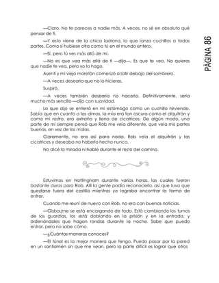 PÁGINA86
—Claro. No te pareces a nadie más. A veces, no sé en absoluto qué
pensar de ti.
—Y esto viene de la chica ladrona, la que lanza cuchillos a todas
partes. Como si hubiese otra como tú en el mundo entero.
—Sí, pero tú ves más allá de mí.
—No es que vea más allá de ti —dijo—. Es que te veo. No quieres
que nadie te vea, pero yo lo hago.
Asentí y mi viejo moretón comenzó a latir debajo del sombrero.
—A veces desearía que no lo hicieras.
Suspiró.
—A veces también desearía no hacerlo. Definitivamente, sería
mucho más sencillo —dijo con suavidad.
Lo que dijo se enterró en mi estómago como un cuchillo hirviendo.
Sabía que en cuanto a las almas, la mía era tan oscura como el alquitrán y
como mi rostro, era extraña y llena de cicatrices. De algún modo, una
parte de mí siempre pensó que Rob me veía diferente, que veía mis partes
buenas, en vez de las malas.
Claramente, no era así para nada. Rob veía el alquitrán y las
cicatrices y deseaba no haberlo hecho nunca.
No alcé la mirada ni hablé durante el resto del camino.
Estuvimos en Nottingham durante varias horas, las cuales fueron
bastante duras para Rob. Allí la gente podía reconocerlo, así que tuvo que
quedarse fuera del castillo mientras yo lograba encontrar la forma de
entrar.
Cuando me reuní de nuevo con Rob, no era con buenas noticias.
—Gisbourne se está encargando de todo. Está cambiando los turnos
de los guardias, los está doblando en la prisión y en la entrada, y
ordenándoles que hagan rondas durante la noche. Sabe que puedo
entrar, pero no sabe cómo.
—¿Cuántas maneras conoces?
—El túnel es la mejor manera que tengo. Puedo pasar por la pared
en un santiamén sin que me vean, pero la parte difícil es lograr que otros
 