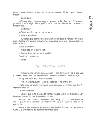 PÁGINA87
pasen. —Me detuve, y mis ojos se agrandaron—. Sé lo que podemos
hacer.
—Cuéntame.
—Bueno, ellos esperan que saquemos a Godfrey y a Ravenna,
¿cierto? Estarán vigilando la prisión más concienzudamente que nunca
sólo por eso.
—¿Entonces?
—Entonces démosles lo que esperan.
Sus cejas se unieron.
—¿Quieres que caminemos directamente hacia la trampa? O, mejor
aún, ¿hacia una prisión sumamente protegida, que muy bien puede ser
una trampa?
Sonreí, contenta.
—¡Has dado en el clavo, Rob!
—Espera, Scar, eso no tiene sentido.
Continué caminando.
—¡Scar!
—Te has vuelto completamente loca —dijo John, otra vez. Y otra vez
y otra vez. Rob y Much no dijeron nada, pero también estaban conmigo.
—Deja de decir eso. Da mala suerte.
—Tú no necesitas suerte. Lo que necesitas es no entrar ahí.
—¿Desde cuándo te preocupa tanto espantar los problemas, John?
—preguntó Much.
Le miró fijamente.
—Desde que está poniendo tantas riesgos sobre sus hombros. Son
hombros pequeños, por si no lo has notado.
—Estará bien, John. Es una buena idea —dijo Rob, con más carácter
de lo que hubiese pensado. Honestamente, se preocupaba más de lo
necesario.
—Me hago responsable, Huntingdon —soltó John—. Recuerda que
fuiste tú el que estuvo de acuerdo con todo esto.
 
