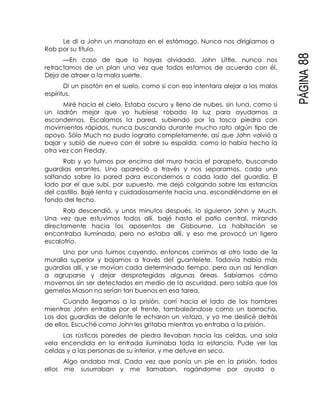 PÁGINA88
Le di a John un manotazo en el estómago. Nunca nos dirigíamos a
Rob por su título.
—En caso de que lo hayas olvidado, John Little, nunca nos
retractamos de un plan una vez que todos estamos de acuerdo con él.
Deja de atraer a la mala suerte.
Di un pisotón en el suelo, como si con eso intentara alejar a los malos
espíritus.
Miré hacia el cielo. Estaba oscuro y lleno de nubes, sin luna, como si
un ladrón mejor que yo hubiese robado la luz para ayudarnos a
escondernos. Escalamos la pared, subiendo por la tosca piedra con
movimientos rápidos, nunca buscando durante mucho rato algún tipo de
apoyo. Sólo Much no pudo lograrlo completamente, así que John volvió a
bajar y subió de nuevo con él sobre su espalda, como lo había hecho la
otra vez con Freddy.
Rob y yo fuimos por encima del muro hacia el parapeto, buscando
guardias errantes. Uno apareció a través y nos separamos, cada uno
saltando sobre la pared para escondernos a cada lado del guardia. El
lado por el que subí, por supuesto, me dejó colgando sobre las estancias
del castillo. Bajé lenta y cuidadosamente hacia una, escondiéndome en el
fondo del techo.
Rob descendió, y unos minutos después, lo siguieron John y Much.
Una vez que estuvimos todos allí, bajé hasta el patio central, mirando
directamente hacia los aposentos de Gisbourne. La habitación se
encontraba iluminada, pero no estaba allí, y eso me provocó un ligero
escalofrío.
Uno por uno fuimos cayendo, entonces corrimos al otro lado de la
muralla superior y bajamos a través del guantelete. Todavía había más
guardias allí, y se movían cada determinado tiempo, pero aun así tendían
a agruparse y dejar desprotegidas algunas áreas. Sabíamos cómo
movernos sin ser detectados en medio de la oscuridad, pero sabía que los
gemelos Mason no serían tan buenos en esa tarea.
Cuando llegamos a la prisión, corrí hacia el lado de los hombres
mientras John entraba por el frente, tambaleándose como un borracho.
Los dos guardias de delante le echaron un vistazo, y yo me deslicé detrás
de ellos. Escuché como John les gritaba mientras yo entraba a la prisión.
Las rústicas paredes de piedra llevaban hacia las celdas, una sola
vela encendida en la entrada iluminaba toda la estancia. Pude ver las
celdas y a las personas de su interior, y me detuve en seco.
Algo andaba mal. Cada vez que ponía un pie en la prisión, todos
ellos me susurraban y me llamaban, rogándome por ayuda o
 